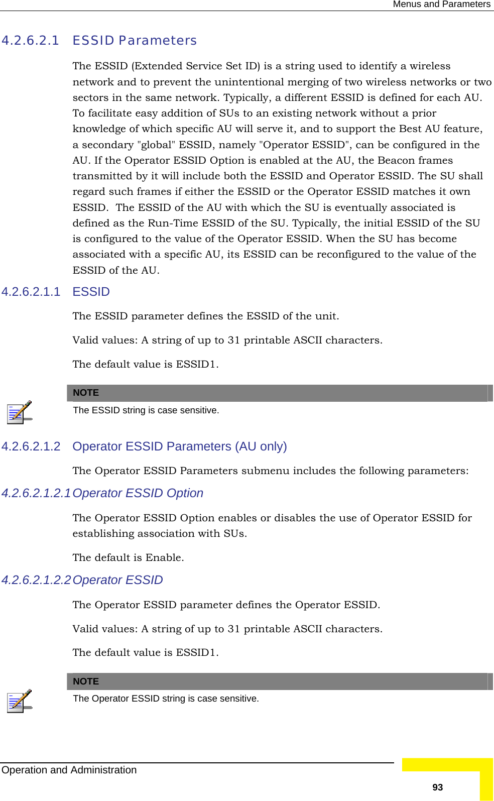  Menus and Parameters 4.2.6.2.1 sed to identify a wireless network and to prevent the unintentional merging of two wireless networks or two To   of SUs to an existing network without a prior knowledge of which specific AU will serve it, and to support the Best AU feature,  AU r ESSID Option is enabled at the AU, the Beacon frames transmitted by it will include both the ESSID and Operator ESSID. The SU shall ES the AU with which the SU is eventually associated is defined as the Run-Time ESSID of the SU. Typically, the initial ESSID of the SU ass ESSID can be reconfigured to the value of the ESSID of the AU. 4.2.6.2.1.1 The ESSID Parameters The ESSID (Extended Service Set ID) is a string usectors in the same network. Typically, a different ESSID is defined for each AU. facilitate easy additiona secondary &quot;global&quot; ESSID, namely &quot;Operator ESSID&quot;, can be configured in the. If the Operatoregard such frames if either the ESSID or the Operator ESSID matches it own SID.  The ESSID of is configured to the value of the Operator ESSID. When the SU has become ociated with a specific AU, its ESSID  ESSID parameter defines the ESSID of the unit.  Valid values: A string of up to 31 printable ASCII characters. The default value is ESSID1.  NOTE  The ESSID string is case sensitive. 4.2.6.2.1.2 Operator ESSID Parameters (AU only) 4.2.6.2.1.2.1 Operator ESSID Option bles or disables the use of Operator ESSID for The default is Enable. parameter defines the Operator ESSID.    The Operator ESSID Parameters submenu includes the following parameters: The Operator ESSID Option enaestablishing association with SUs.  4.2.6.2.1.2.2 Operator ESSID The Operator ESSID Valid values: A string of up to 31 printable ASCII characters. The default value is ESSID1. NOTE  The Operator ESSID string is case sensitive. Operation and Administration   93 