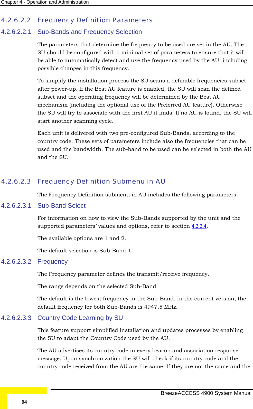 Chapter  4 - Operation and Administration 4.2.6.2.2 Frequency Definition Parameters 4.2.6.2.2.1 et ature is enabled, the SU will scan the defined l cle.  configured Sub-Bands, according to the ters include also the frequencies that can be 4.2.6.2.3   in AU 4.2.6.2.3.1 Sub-Bands and Frequency Selection The parameters that determine the frequency to be used are set in the AU. The SU should be configured with a minimal set of parameters to ensure that it will be able to automatically detect and use the frequency used by the AU, including possible changes in this frequency. To simplify the installation process the SU scans a definable frequencies subsafter power-up. If the Best AU fesubset and the operating frequency will be determined by the Best AU mechanism (including the optional use of the Preferred AU feature). Otherwise the SU will try to associate with the first AU it finds. If no AU is found, the SU wilstart another scanning cyEach unit is delivered with two pre-country code. These sets of parameused and the bandwidth. The sub-band to be used can be selected in both the AU and the SU.    Frequency Definition SubmenuThe Frequency Definition submenu in AU includes the following parameters: Sub-Band Select For information on how to view the Sub-Bands supported by the unit and the supported parameters’ values and options, refer to section 4.2.2.4 . The available options are 1 and 2.  The default selection is Sub-Band 1. Frequency The Frequency parameter defines the transmit/receive frequency.  The range depends on the selected Sub-Band. 4.2.6.2.3.2 The default is the lowest frequency in the Sub-Band. In the current version, the 4.2.6.2.3.3  arning by SU ature support simplified installation and updates processes by enabling  are the same. If they are not the same and the default frequency for both Sub-Bands is 4947.5 MHz. ountry Code LeCThis fethe SU to adapt the Country Code used by the AU.  The AU advertises its country code in every beacon and association response message. Upon synchronization the SU will check if its country code and the country code received from the AU  BreezeACCESS 4900 System Manual 94 