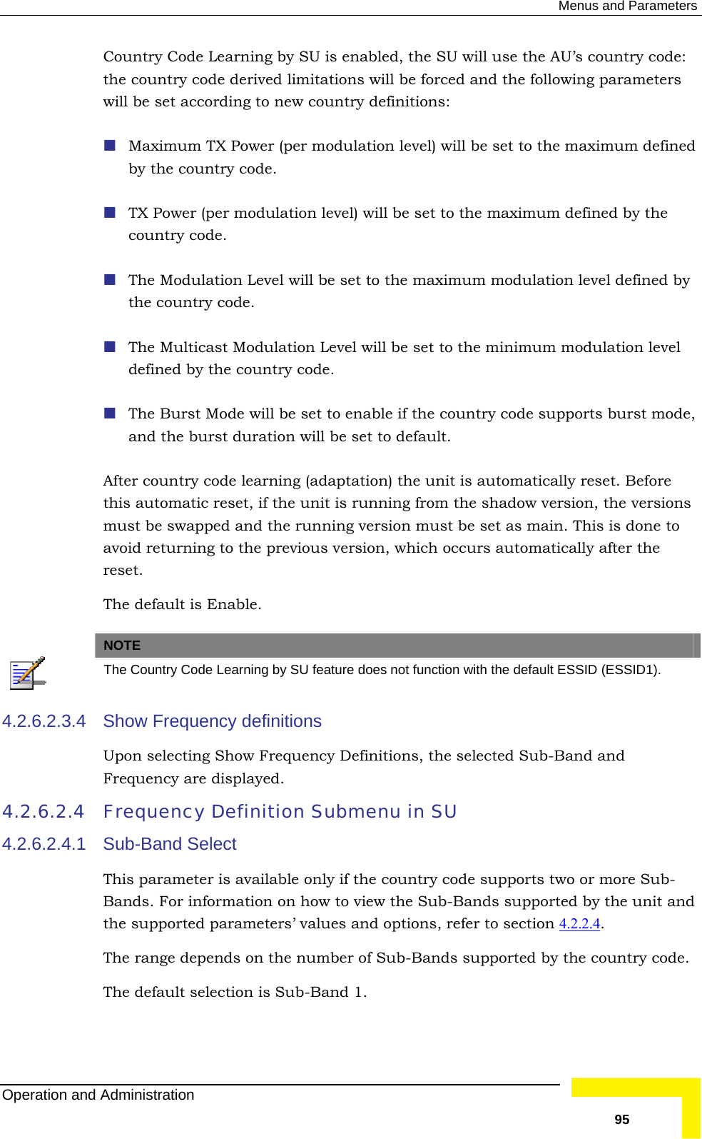  Menus and Parameters Country Code Learning by SU is enabled, the SU will use the AU’s country code: rived limitations will be forced and the following parameters w country definitions: (per modulation level) will be set to the maximum defined  t to the maximum modulation level defined by l be set to enable if the country code supports burst mode, and the burst duration will be set to default.  learning (adaptation) the unit is automatically reset. Before this automatic reset, if the unit is running from the shadow version, the versions ing version must be set as main. This is done to  the country code dewill be set according to ne Maximum TX Power by the country code.  TX Power (per modulation level) will be set to the maximum defined by thecountry code.  The Modulation Level will be sethe country code.  The Multicast Modulation Level will be set to the minimum modulation level defined by the country code.  The Burst Mode wilAfter country codemust be swapped and the runnavoid returning to the previous version, which occurs automatically after the reset. The default is Enable.  NOTE  The Country Code Learning by SU feature does not function with the default ESSID (ESSID1). 4.2.6.2.3.4 ing Show Frequency Definitions, the selected Sub-Band and 4.2.6.2.4 Frequency 4.2.6.2.4.1 ntry code supports two or more Sub- and Show Frequency definitions Upon selectFrequency are displayed.  Definition Submenu in SU Sub-Band Select This parameter is available only if the couBands. For information on how to view the Sub-Bands supported by the unitthe supported parameters’ values and options, refer to section 4.2.2.4 . The range depends on the number of Sub-Bands supported by the country codeThe default selection is Sub-Band 1. . Operation and Administration   95 