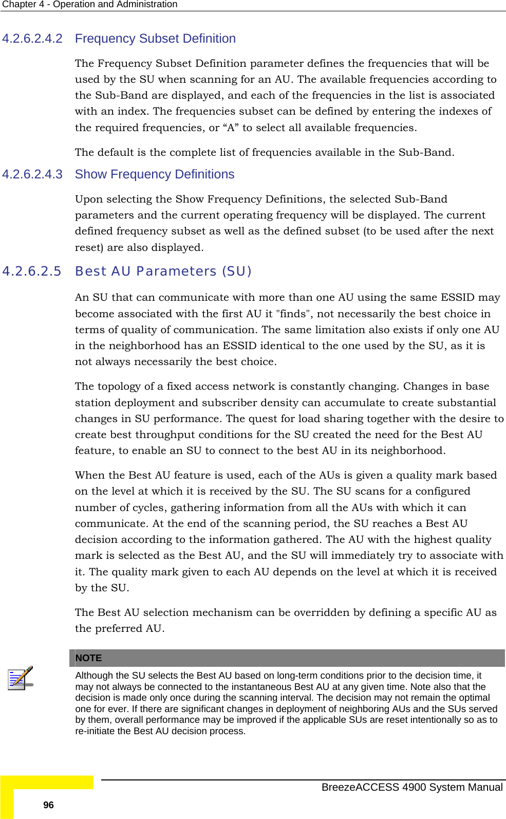 Chapter  4 - Operation and Administration 4.2.6.2.4.2 The e frequencies that will be able frequencies according to the SutheThe4.2.6.2.4.3 Sh Definitions, the selected Sub-Band parameters and the current operating frequency will be displayed. The current e next lso displayed. 4.2.6.2.5  Best AU Parameters (SU) An SU that can communicate with more than one AU using the same ESSID may AU it &quot;finds&quot;, not necessarily the best choice in terms of quality of communication. The same limitation also exists if only one AU entical to the one used by the SU, as it is not always necessarily the best choice.  The e  density can accumulate to create substantial est for load sharing together with the desire to  best AU in its neighborhood.  U decision according to the information gathered. The AU with the highest quality   by defining a specific AU as the preferred AU.  Frequency Subset Definition  Frequency Subset Definition parameter defines thused by the SU when scanning for an AU. The availb-Band are displayed, and each of the frequencies in the list is associated with an index. The frequencies subset can be defined by entering the indexes of  required frequencies, or “A” to select all available frequencies.  default is the complete list of frequencies available in the Sub-Band. ow Frequency Definitions Upon selecting the Show Frequencydefined frequency subset as well as the defined subset (to be used after threset) are abecome associated with the first in the neighborhood has an ESSID id topology of a fixed access network is constantly changing. Changes in basstation deployment and subscriberchanges in SU performance. The qucreate best throughput conditions for the SU created the need for the Best AU feature, to enable an SU to connect to theWhen the Best AU feature is used, each of the AUs is given a quality mark based on the level at which it is received by the SU. The SU scans for a configured number of cycles, gathering information from all the AUs with which it can communicate. At the end of the scanning period, the SU reaches a Best Amark is selected as the Best AU, and the SU will immediately try to associate withit. The quality mark given to each AU depends on the level at which it is receivedby the SU. The Best AU selection mechanism can be overridden   NOTE Although the SU selects the Best AU based on long-term conditions prior to the decision time, it may not always be connected to the instantaneous Best AU at any given time. Note also that the decision is made only once during the scanning interval. The decision may not remain the optimal one for ever. If there are significant changes in deployment of neighboring AUs and the SUs served by them, overall performance may be improved if the applicable SUs are reset intentionally so as to re-initiate the Best AU decision process.   BreezeACCESS 4900 System Manual 96 