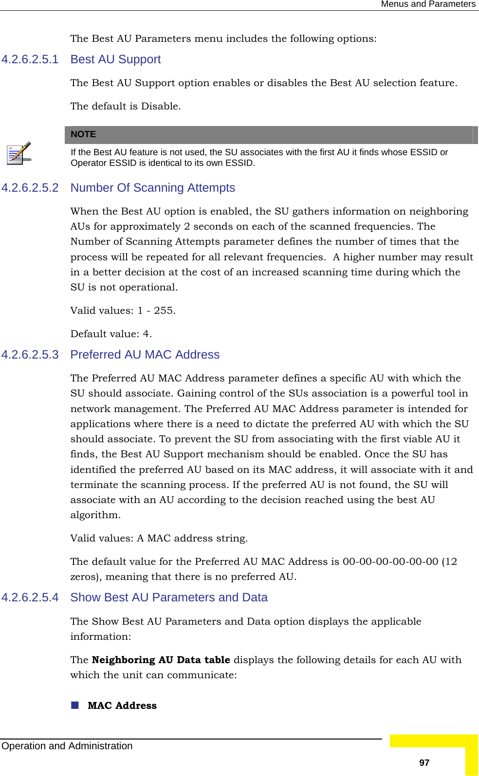  Menus and Parameters The Best AU Parameters menu includes the following options: Best AU Support 4.2.6.2.5.1 The Best AU Support option enables or disables the Best AU selection feature.   The default is Disable.   NOTE  If the Best AU feature is not used, the SU associates with the first AU it finds whose ESSID or Operator ESSID is identical to its own ESSID. 4.2.6.2.5.2 that the process will be repeated for all relevant frequencies.  A higher number may result 4.2.6.2.5.3 ing control of the SUs association is a powerful tool in network management. The Preferred AU MAC Address parameter is intended for U ble AU it nd f the preferred AU is not found, the SU will he decision reached using the best AU The default value for the Preferred AU MAC Address is 00-00-00-00-00-00 (12 4.2.6.2.5.4 Show Best AU Parameters and Data  the unit can communicate:  MAC Address Number Of Scanning Attempts When the Best AU option is enabled, the SU gathers information on neighboring AUs for approximately 2 seconds on each of the scanned frequencies. The Number of Scanning Attempts parameter defines the number of times in a better decision at the cost of an increased scanning time during which the SU is not operational. Valid values: 1 - 255. Default value: 4. Preferred AU MAC Address The Preferred AU MAC Address parameter defines a specific AU with which the SU should associate. Gainapplications where there is a need to dictate the preferred AU with which the Sshould associate. To prevent the SU from associating with the first viafinds, the Best AU Support mechanism should be enabled. Once the SU has identified the preferred AU based on its MAC address, it will associate with it aterminate the scanning process. Iassociate with an AU according to talgorithm. Valid values: A MAC address string. zeros), meaning that there is no preferred AU. The Show Best AU Parameters and Data option displays the applicable information: The Neighboring AU Data table displays the following details for each AU with whichOperation and Administration   97 