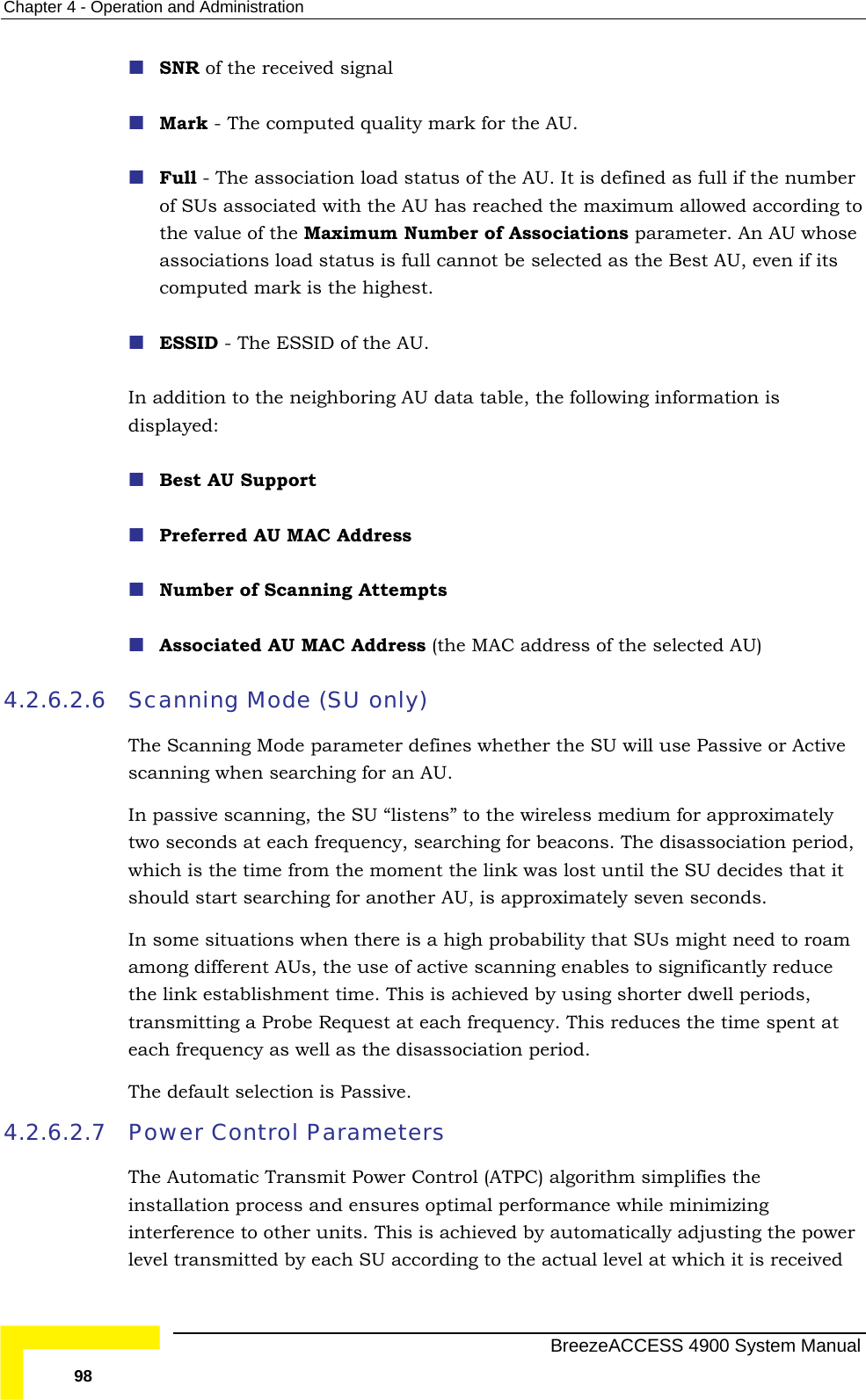 Chapter  4 - Operation and Administration  SNR of the received signal   Mark - The computed quality mark for the AU.  Full - The association load status of the AU. It is defined as full if the number  the AU has reached the maximum allowed according to the value of the Maximum Number of Associations parameter. An AU whose s computed mark is the highest.  In adisplayed:  Best AU Support ddress of the selected AU)   the SU “listens” to the wireless medium for approximately until the SU decides that it should start searching for another AU, is approximately seven seconds. here is a high probability that SUs might need to roam among different AUs, the use of active scanning enables to significantly reduce transmitting a Probe Request at each frequency. This reduces the time spent at The default selection is Passive. 4.2.6.2.7 lgorithm simplifies the inimizing interference to other units. This is achieved by automatically adjusting the power level transmitted by each SU according to the actual level at which it is received of SUs associated withassociations load status is full cannot be selected as the Best AU, even if itESSID - The ESSID of the AU.  ddition to the neighboring AU data table, the following information is  Preferred AU MAC Address  Number of Scanning Attempts  Associated AU MAC Address (the MAC a4.2.6.2.6 Scanning Mode (SU only) The Scanning Mode parameter defines whether the SU will use Passive or Active scanning when searching for an AU.  In passive scanning,two seconds at each frequency, searching for beacons. The disassociation period, which is the time from the moment the link was lost In some situations when tthe link establishment time. This is achieved by using shorter dwell periods, each frequency as well as the disassociation period. Power Control Parameters The Automatic Transmit Power Control (ATPC) ainstallation process and ensures optimal performance while m  BreezeACCESS 4900 System Manual 98 