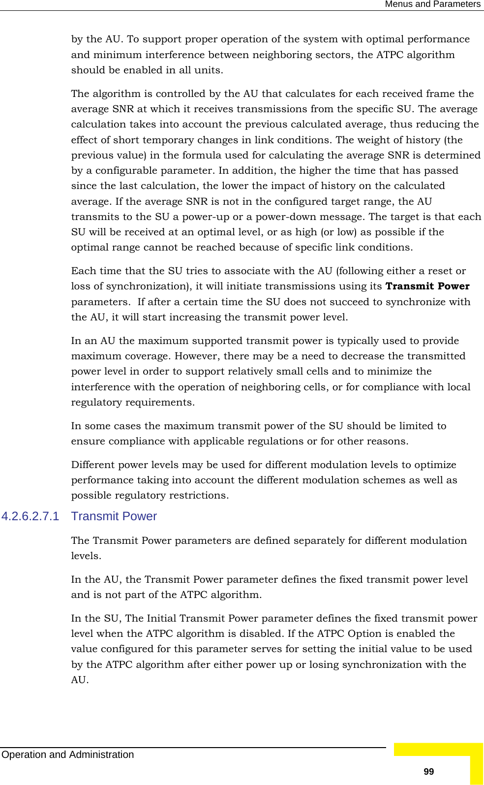  Menus and Parameters by the AU. To support proper operation of the system with optimal performance terference between neighboring sectors, the ATPC algorithm ed in all units. ntrolled by the AU that calculates for each received frame the average SNR at which it receives transmissions from the specific SU. The average count the previous calculated average, thus reducing the es in link conditions. The weight of history (the sed for calculating the average SNR is determined ed ot in the configured target range, the AU er-down message. The target is that each  optimal level, or as high (or low) as possible if the onditions.   with  transmit power level.   provide here may be a need to decrease the transmitted pport relatively small cells and to minimize the eration of neighboring cells, or for compliance with local 4.2.6.2.7.1 ters are defined separately for different modulation d  algorithm after either power up or losing synchronization with the and minimum inshould be enablThe algorithm is cocalculation takes into aceffect of short temporary changprevious value) in the formula uby a configurable parameter. In addition, the higher the time that has passed since the last calculation, the lower the impact of history on the calculataverage. If the average SNR is ntransmits to the SU a power-up or a powSU will be received at anoptimal range cannot be reached because of specific link cEach time that the SU tries to associate with the AU (following either a reset or loss of synchronization), it will initiate transmissions using its Transmit Power parameters.  If after a certain time the SU does not succeed to synchronizethe AU, it will start increasing theIn an AU the maximum supported transmit power is typically used tomaximum coverage. However, tpower level in order to suinterference with the opregulatory requirements. In some cases the maximum transmit power of the SU should be limited to ensure compliance with applicable regulations or for other reasons.  Different power levels may be used for different modulation levels to optimize performance taking into account the different modulation schemes as well as possible regulatory restrictions.  Transmit Power The Transmit Power paramelevels.  In the AU, the Transmit Power parameter defines the fixed transmit power level and is not part of the ATPC algorithm.  In the SU, The Initial Transmit Power parameter defines the fixed transmit power level when the ATPC algorithm is disabled. If the ATPC Option is enabled the value configured for this parameter serves for setting the initial value to be useby the ATPCAU.   Operation and Administration   99 