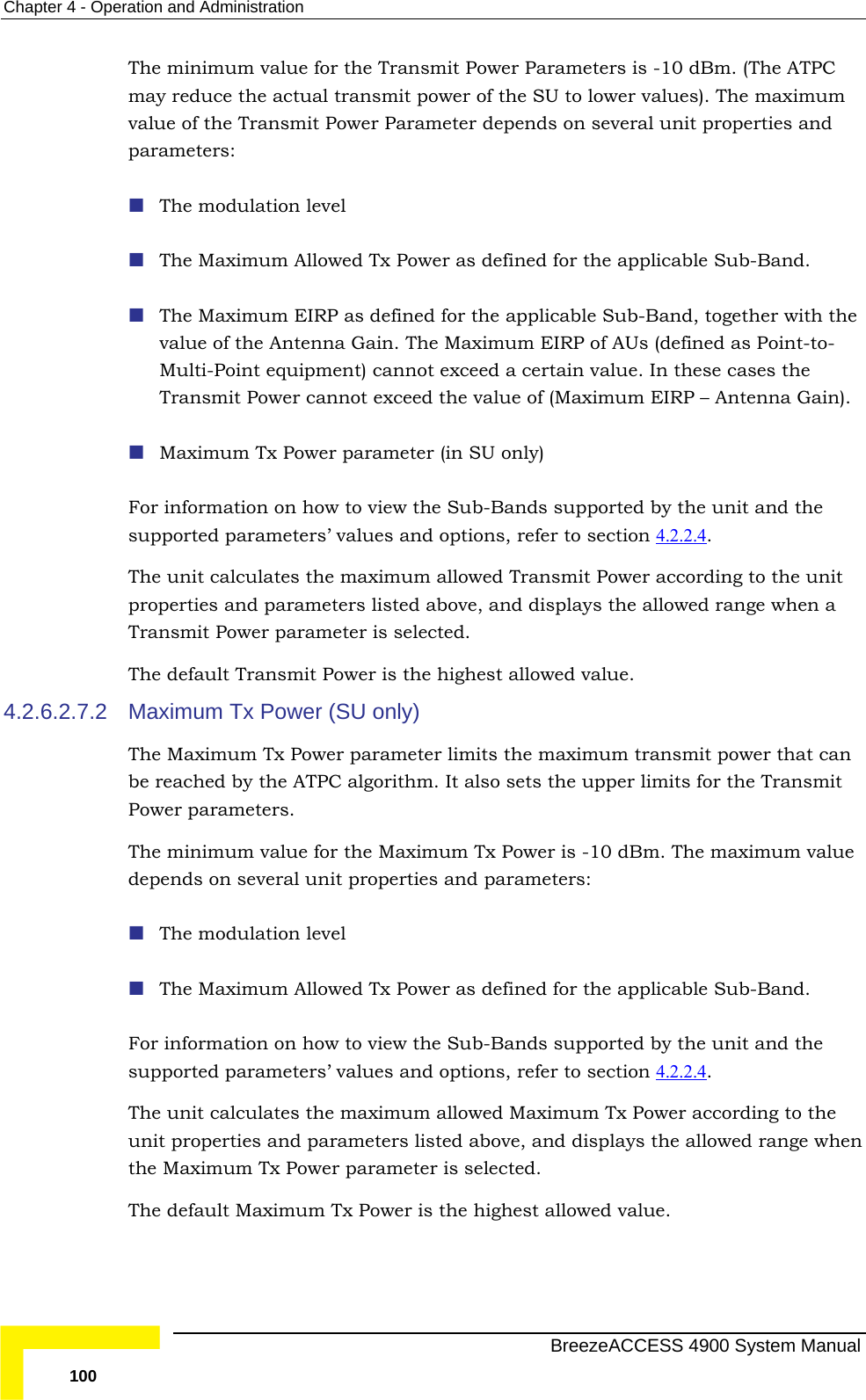 Chapter  4 - Operation and Administration The minimum value for the Transmit Power Parameters is -10 dBm. (The ATPC  actual transmit power of the SU to lower values). The maximum ower Parameter depends on several unit properties and  as defined for the applicable Sub-Band, together with the a Gain. The Maximum EIRP of AUs (defined as Point-to-lti-Point equipment) cannot exceed a certain value. In these cases the  to view the Sub-Bands supported by the unit and the alues and options, refer to section 4.2.2.4 may reduce thevalue of the Transmit Pparameters:  The modulation level  The Maximum Allowed Tx Power as defined for the applicable Sub-Band.   The Maximum EIRPvalue of the AntennMuTransmit Power cannot exceed the value of (Maximum EIRP – Antenna Gain).  Maximum Tx Power parameter (in SU only) For information on howsupported parameters’ v . ter is selected. 4 2.6.2.7.2  er (SU only) aximum Tx Power parameter limits the maximum transmit power that can or the Maximum Tx Power is -10 dBm. The maximum value ted parameters’ values and options, refer to section 4.2.2.4 The unit calculates the maximum allowed Transmit Power according to the unit properties and parameters listed above, and displays the allowed range when a Transmit Power parameThe default Transmit Power is the highest allowed value. . Maximum Tx PowThe Mbe reached by the ATPC algorithm. It also sets the upper limits for the Transmit Power parameters.  The minimum value fdepends on several unit properties and parameters:  The modulation level  The Maximum Allowed Tx Power as defined for the applicable Sub-Band.  For information on how to view the Sub-Bands supported by the unit and the suppor .  ter is selected. The unit calculates the maximum allowed Maximum Tx Power according to the unit properties and parameters listed above, and displays the allowed range whenthe Maximum Tx Power parameThe default Maximum Tx Power is the highest allowed value.   BreezeACCESS 4900 System Manual 100 