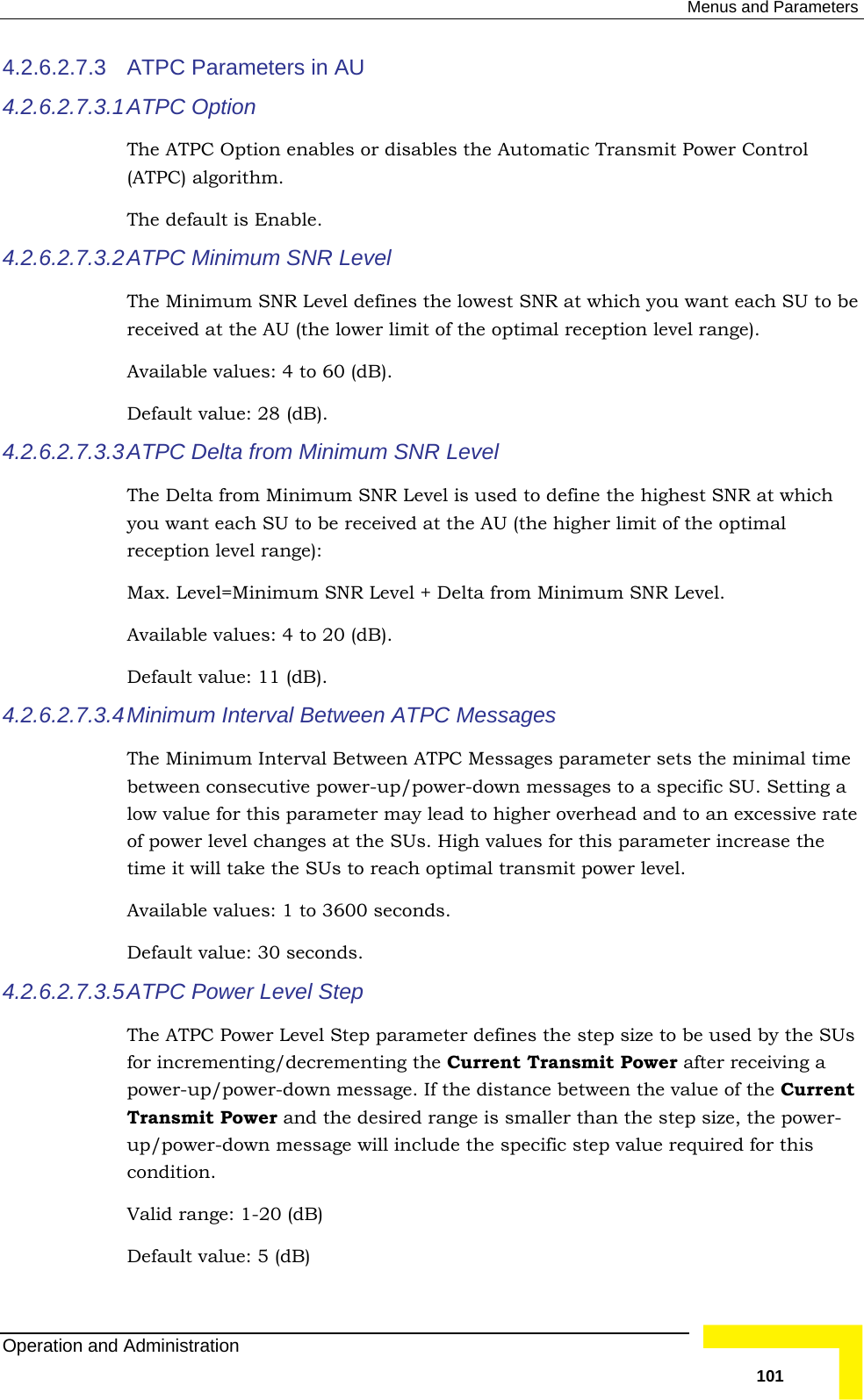  Menus and Parameters 4.2.6.2.7.3 4.2.6.2.7.3.1be 4.2.6.2.7.3.3 ATPC  Delta  from Minimum SNR Level TheyourecMaAvailable values: 4 to 20 (dB). 4.2.6.2.7.3.4 MinThe e bet p/power-down messages to a specific SU. Setting a 4.2.6.2.7.3.5  SUs t -Default value: 5 (dB)  ATPC Parameters in AU    ATPC Option  The ATPC Option enables or disables the Automatic Transmit Power Control (ATPC) algorithm.  The default is Enable.  4.2.6.2.7.3.2 ATPC  Minimum SNR Level The Minimum SNR Level defines the lowest SNR at which you want each SU to received at the AU (the lower limit of the optimal reception level range). Available values: 4 to 60 (dB). Default value: 28 (dB).  Delta from Minimum SNR Level is used to define the highest SNR at which  want each SU to be received at the AU (the higher limit of the optimal eption level range):  x. Level=Minimum SNR Level + Delta from Minimum SNR Level. Default value: 11 (dB). imum Interval Between ATPC Messages  Minimum Interval Between ATPC Messages parameter sets the minimal timween consecutive power-ulow value for this parameter may lead to higher overhead and to an excessive rate of power level changes at the SUs. High values for this parameter increase the time it will take the SUs to reach optimal transmit power level. Available values: 1 to 3600 seconds. Default value: 30 seconds. ATPC Power Level Step The ATPC Power Level Step parameter defines the step size to be used by thefor incrementing/decrementing the Current Transmit Power after receiving a power-up/power-down message. If the distance between the value of the CurrenTransmit Power and the desired range is smaller than the step size, the powerup/power-down message will include the specific step value required for this condition. Valid range: 1-20 (dB) Operation and Administration   101