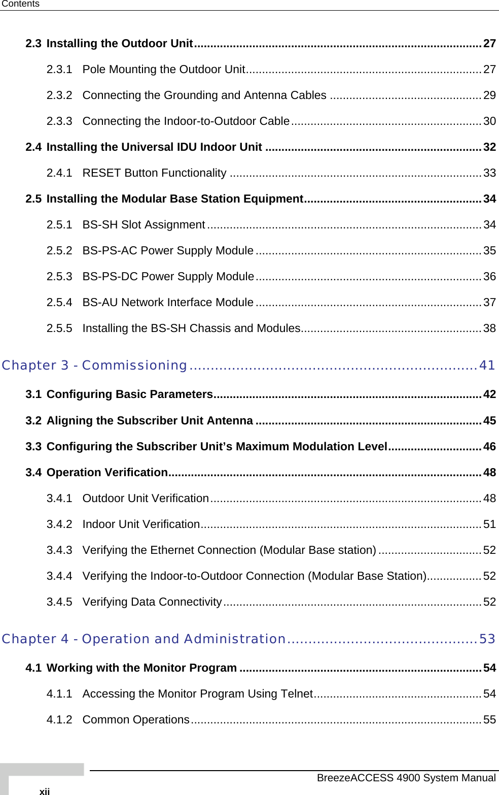 Contents 2.3 Installing the Outdoor Unit.........................................................................................27 2.3.1 Pole Mounting the Outdoor Unit.........................................................................27 2.3.2 Connecting the Grounding and Antenna Cables ...............................................29 2.3.3 Connecting the Indoor-to-Outdoor Cable...........................................................30 2.4 Installing the Universal IDU Indoor Unit ...................................................................32 2.4.1 RESET Button Functionality ..............................................................................33 2.5 Installing the Modular Base Station Equipment.......................................................34 2.5.1 BS-SH Slot Assignment .....................................................................................34 2.5.2 BS-PS-AC Power Supply Module ......................................................................35 2.5.3 BS-PS-DC Power Supply Module......................................................................36 2.5.4 BS-AU Network Interface Module ......................................................................37 2.5.5 Installing the BS-SH Chassis and Modules........................................................38 Chapter 3 - Commissioning....................................................................41 3.1 Configuring Basic Parameters...................................................................................42 3.2 Aligning the Subscriber Unit Antenna ......................................................................45 3.3 Configuring the Subscriber Unit’s Maximum Modulation Level.............................46 3.4 Operation Verification.................................................................................................48 3.4.1 Outdoor Unit Verification....................................................................................48 3.4.2 Indoor Unit Verification.......................................................................................51 3.4.3 Verifying the Ethernet Connection (Modular Base station)................................52 3.4.4 Verifying the Indoor-to-Outdoor Connection (Modular Base Station).................52 3.4.5 Verifying Data Connectivity................................................................................52 Chapter 4 - Operation and Administration.............................................53 4.1 Working with the Monitor Program ...........................................................................54 4.1.1 Accessing the Monitor Program Using Telnet....................................................54 4.1.2 Common Operations..........................................................................................55   BreezeACCESS 4900 System Manual xii 