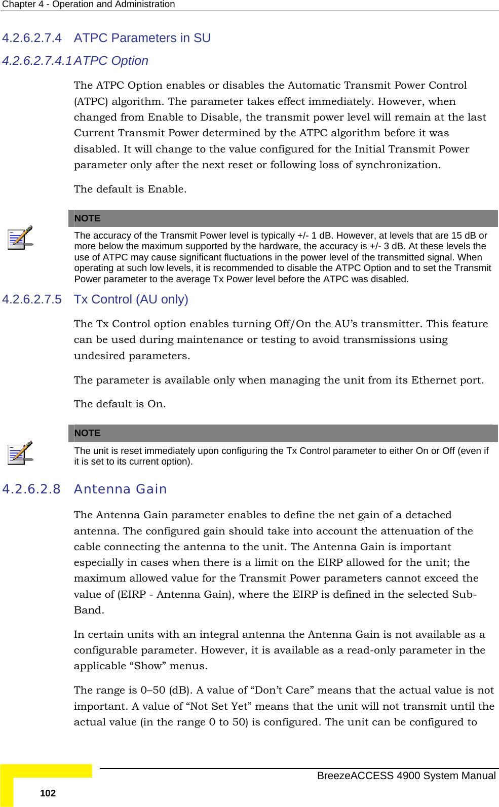 Chapter  4 - Operation and Administration 4.2.6.2.7.4  ATPC Parameters in SU   4.2.6.2.7.4.1t immediately. However, when nsmit power level will remain at the last Current Transmit Power determined by the ATPC algorithm before it was the value configured for the Initial Transmit Power t reset or following loss of synchronization.   ATPC  Option The ATPC Option enables or disables the Automatic Transmit Power Control (ATPC) algorithm. The parameter takes effecchanged from Enable to Disable, the tradisabled. It will change to parameter only after the nexThe default is Enable.   NOTE The accuracy of the Transmit Power level is typically +/- 1 dB. However, at levels that are 15 dB or more below the maximum supported by the hardware, the accuracy is +/- 3 dB. At these levels the use of ATPC may cause significant fluctuations in the power level of the transmitted signal. When operating at such low levels, it is recommended to disable the ATPC Option and to set the Transmit Power parameter to the average Tx Power level before the ATPC was disabled.  4.2.6.2.7.5 n enables turning Off/On the AU’s transmitter. This feature  Tx Control (AU only) The Tx Control optiocan be used during maintenance or testing to avoid transmissions using undesired parameters. The parameter is available only when managing the unit from its Ethernet port.  The default is On.  NOTE  The unit is reset immediately upon configuring the Tx Control parameter to either On or Off (even if it is set to its current option).  4.2.6.2.8 Antenna Gain The Antenna Gain parameter enables to define the net gain of a detached antenna. The configured gain should take into account the attenuation of tcable connecting the antenna to the unit. The Antenhe na Gain is important especially in cases when there is a limit on the EIRP allowed for the unit; the meters cannot exceed the read-only parameter in the applicable “Show” menus. The  imp  actual value (in the  0 to 50) is configured. The unit can be configured to maximum allowed value for the Transmit Power paravalue of (EIRP - Antenna Gain), where the EIRP is defined in the selected Sub-Band. In certain units with an integral antenna the Antenna Gain is not available as a configurable parameter. However, it is available as a  range is 0–50 (dB). A value of “Don’t Care” means that the actual value is notortant. A value of “Not Set Yet” means that the unit will not transmit until the range  BreezeACCESS 4900 System Manual 102 