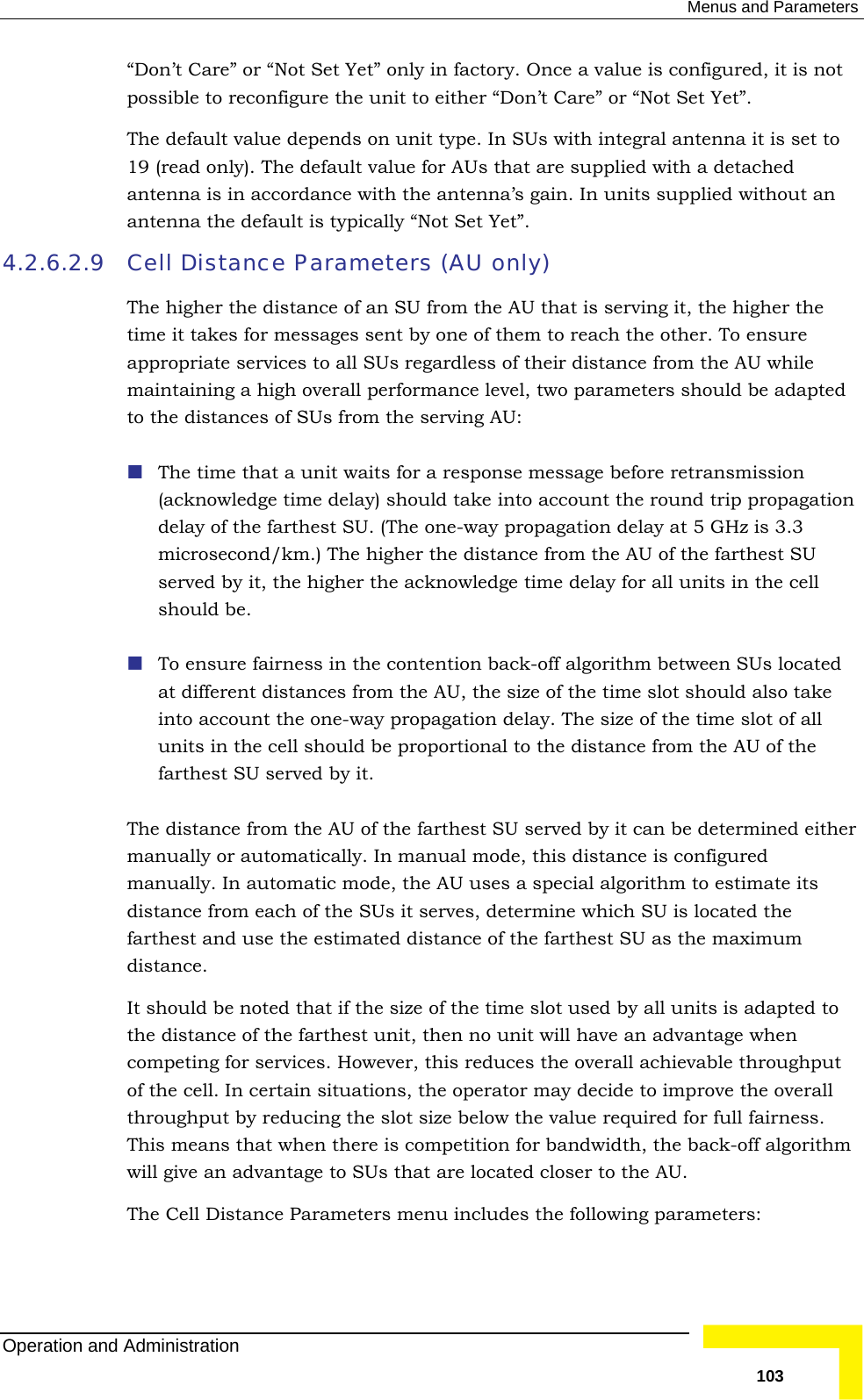  Menus and Parameters “Don’t Care” or “Not Set Yet” only in factory. Once a value is configured, it is not sible to reconfigure the unit to either “Don’t Care” or “Not Set Yet”.  default value depends on unit type. In SUs with integral antenna it is set to (read only). The default value for AUs that are supplied with a detached nna is in accordance with the antenna’s gain. In units supplied without an posThe19 ante4.2.6.2.9 be adapted to the distances of SUs from the serving AU: ts for a response message before retransmission (acknowledge time delay) should take into account the round trip propagation of the farthest SU. (The one-way propagation delay at 5 GHz is 3.3 etween SUs located should also take e r ual mode, this distance is configured ce from each of the SUs it serves, determine which SU is located the rthest and use the estimated distance of the farthest SU as the maximum ce.  to t of the cell. In certain situations, the operator may decide to improve the overall throughput by reducing the slot size below the value required for full fairness. This means that when there is competition for bandwidth, the back-off algorithm will give an advantage to SUs that are located closer to the AU.  The Cell Distance Parameters menu includes the following parameters: antenna the default is typically “Not Set Yet”. Cell Distance Parameters (AU only) The higher the distance of an SU from the AU that is serving it, the higher the time it takes for messages sent by one of them to reach the other. To ensure appropriate services to all SUs regardless of their distance from the AU while maintaining a high overall performance level, two parameters should  The time that a unit waidelay microsecond/km.) The higher the distance from the AU of the farthest SU served by it, the higher the acknowledge time delay for all units in the cell should be.  To ensure fairness in the contention back-off algorithm bat different distances from the AU, the size of the time slot into account the one-way propagation delay. The size of the time slot of all units in the cell should be proportional to the distance from the AU of thfarthest SU served by it. The distance from the AU of the farthest SU served by it can be determined eithemanually or automatically. In manmanually. In automatic mode, the AU uses a special algorithm to estimate its distanfadistanIt should be noted that if the size of the time slot used by all units is adaptedthe distance of the farthest unit, then no unit will have an advantage when competing for services. However, this reduces the overall achievable throughpuOperation and Administration   103