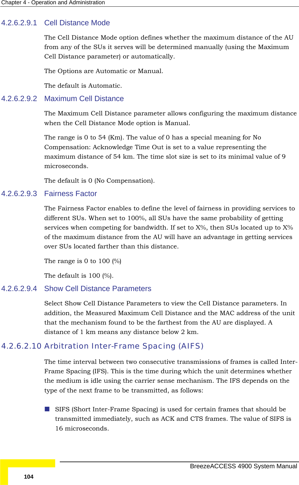 Chapter  4 - Operation and Administration 4.2.6.2.9.1 ll Distance Mode option defines whether the maximum distance of the AU meter) or automatically. 4.2.6.2.9.2  l meaning for No  representing the f 9 4.2.6.2.9.3 The Fairness Factor enables to define the level of fairness in providing services to t to 100%, all SUs have the same probability of getting r bandwidth. If set to X%, then SUs located up to X% of the maximum distance from the AU will have an advantage in getting services 4.2.6.2.9.4 Show Cell Distance Parameters it  4.2.6.2.10  called Inter-Frame Spacing (IFS). This is the time during which the unit determines whether pends on the llows: oseconds. Cell Distance Mode The Cefrom any of the SUs it serves will be determined manually (using the Maximum Cell Distance paraThe Options are Automatic or Manual. The default is Automatic. Maximum Cell Distance  The Maximum Cell Distance parameter allows configuring the maximum distancewhen the Cell Distance Mode option is Manual. The range is 0 to 54 (Km). The value of 0 has a speciaCompensation: Acknowledge Time Out is set to a valuemaximum distance of 54 km. The time slot size is set to its minimal value omicroseconds.  The default is 0 (No Compensation). Fairness Factor different SUs. When seservices when competing foover SUs located farther than this distance. The range is 0 to 100 (%) The default is 100 (%). Select Show Cell Distance Parameters to view the Cell Distance parameters. In addition, the Measured Maximum Cell Distance and the MAC address of the unthat the mechanism found to be the farthest from the AU are displayed. Adistance of 1 km means any distance below 2 km.  Arbitration Inter-Frame Spacing (AIFS) The time interval between two consecutive transmissions of frames isthe medium is idle using the carrier sense mechanism. The IFS detype of the next frame to be transmitted, as fo SIFS (Short Inter-Frame Spacing) is used for certain frames that should be transmitted immediately, such as ACK and CTS frames. The value of SIFS is 16 micr  BreezeACCESS 4900 System Manual 104 