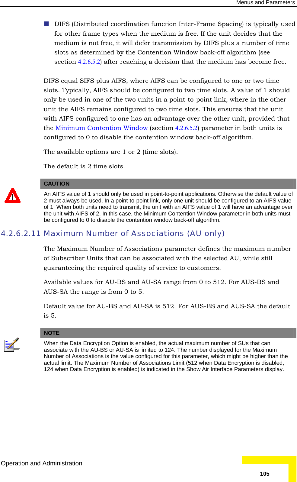  Menus and Parameters  DIFS (Distributed coordination function Inter-Frame Spacing) is typically used edium is free. If the unit decides that the on by DIFS plus a number of time for other frame types when the mmedium is not free, it will defer transmissislots as determined by the Contention Window back-off algorithm (see  section 4.2.6.5.2 ) after reaching a decision that the medium has become free.  FS, where AIFS can be configured to one or two time d be configured to two time slots. A value of 1 should nt-to-point link, where in the other  slots. This ensures that the unit DIFS equal SIFS plus AIslots. Typically, AIFS shoulonly be used in one of the two units in a poiunit the AIFS remains configured to two timewith AIFS configured to one has an advantage over the other unit, provided that the Minimum Contention Window (section 4.2.6.5.2 ) parameter in both units is configured to 0 to disable the contention window back-off algorithm. The available options are 1 or 2 (time slots).  The default is 2 time slots.   CAUTION  An AIFS value of 1 should only be used in point-to-point applications. Otherwise the default value of 2 must always be used. In a point-to-point link, only one unit should be configured to an AIFS value of 1. When both units need to transmit, the unit with an AIFS value of 1 will have an advantage over the unit with AIFS of 2. In this case, the Minimum Contention Window parameter in both units must be configured to 0 to disable the contention window back-off algorithm. 4.2.6.2.11 r of Associations parameter defines the maximum number  selected AU, while still  to 5. and AU-SA is 512. For AUS-BS and AUS-SA the default is 5.   Maximum Number of Associations (AU only) The Maximum Numbeof Subscriber Units that can be associated with theguaranteeing the required quality of service to customers.  Available values for AU-BS and AU-SA range from 0 to 512. For AUS-BS and AUS-SA the range is from 0Default value for AU-BS NOTE  When the Data Encryption Option is enabled, the actual maximum number of SUs that can associate with the AU-BS or AU-SA is limited to 124. The number displayed for the Maximum Number of Associations is the value configured for this parameter, which might be higher than the actu imit (512 when Data Encryption is disabled, al limit. The Maximum Number of Associations L124   the Show Air Interface Parameters display. when Data Encryption is enabled) is indicated inOperation and Administration   105