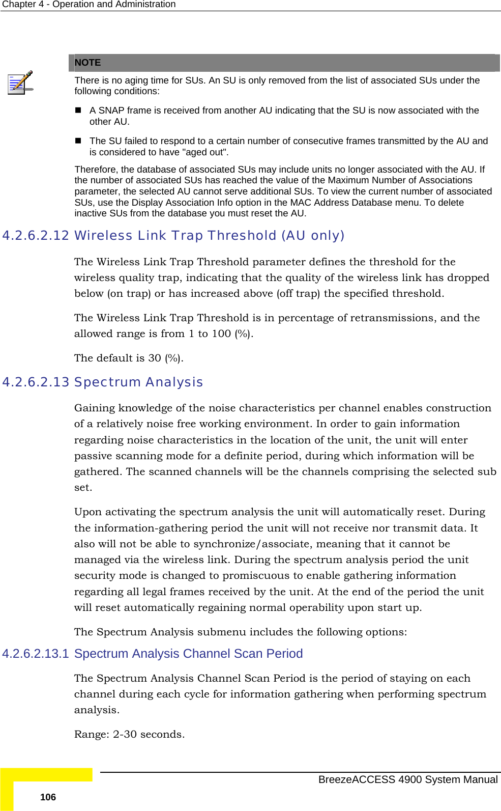 Chapter  4 - Operation and Administration    NOTE  There is no aging time for SUs. An SU is only removed from the list of associated SUs under the following conditions:  A SNAP frame is received from another AU indicating that the SU is now associated with the other AU.  The SU failed to respond to a certain number of consecutive frames transmitted by the AU and is considered to have &quot;aged out&quot;.  Therefore, the database of associated SUs may include units no longer associated with the AU. If the number of associated SUs has reached the value of the Maximum Number of Associations parameter, the selected AU cannot serve additional SUs. To view the current number of associated SUs, use the Display Association Info option in the MAC Address Database menu. To delete inactive SUs from the database you must reset the AU. 4.2.6.2.12 Wireless Link Trap Threshold (AU only) lity trap, indicating that the quality of the wireless link has dropped bove (off trap) the specified threshold. The Wireless Link Trap Threshold is in percentage of retransmissions, and the 4.2.6.2.13 Gaining knowledge of the noise characteristics per channel enables construction rder to gain information regar  location of the unit, the unit will enter  a definite period, during which information will be gathe  the channels comprising the selected sub ill automatically reset. During the information-gathering period the unit will not receive nor transmit data. It  4.2.6.2.13.1 channel during each cycle for information gathering when performing spectrum The Wireless Link Trap Threshold parameter defines the threshold for the wireless quabelow (on trap) or has increased aallowed range is from 1 to 100 (%). The default is 30 (%). Spectrum Analysis of a relatively noise free working environment. In oding noise characteristics in thepassive scanning mode forred. The scanned channels will beset. Upon activating the spectrum analysis the unit walso will not be able to synchronize/associate, meaning that it cannot be managed via the wireless link. During the spectrum analysis period the unitsecurity mode is changed to promiscuous to enable gathering information regarding all legal frames received by the unit. At the end of the period the unit will reset automatically regaining normal operability upon start up.  The Spectrum Analysis submenu includes the following options: Spectrum Analysis Channel Scan Period The Spectrum Analysis Channel Scan Period is the period of staying on each analysis.  Range: 2-30 seconds.   BreezeACCESS 4900 System Manual 106 