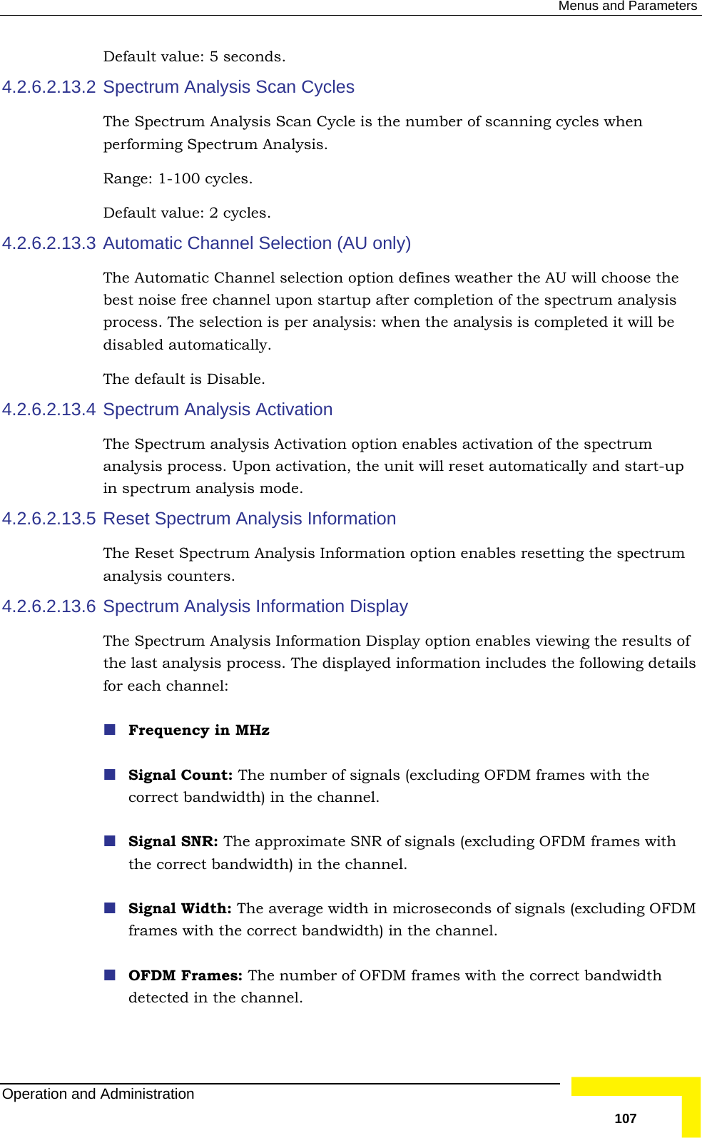  Menus and Parameters Default value: 5 seconds. 4.2.6.2.13.2 Spectrum Analysis Scan Cycles The Spectrum Analysis Scan Cycle is the number of scanning cycles when RangDefault value: 2 cycles. 4.2.6.2.13.3  nel Selection (AU only) s weather the AU will choose the best noise free channel upon startup after completion of the spectrum analysis 4.2.6.2.13.4 Spectrum Analysis Activation The Spectrum analysis Activation option enables activation of the spectrum will reset automatically and start-up in spectrum analysis mode.  4.2.6.2.13.5 ctrum Analysis Information option enables resetting the spectrum 4.2.6. .13.6 nformation Display option enables viewing the results of ormation includes the following details OFDM frames with  performing Spectrum Analysis. e: 1-100 cycles. Automatic ChanThe Automatic Channel selection option defineprocess. The selection is per analysis: when the analysis is completed it will be disabled automatically.  The default is Disable. analysis process. Upon activation, the unit Reset Spectrum Analysis Information The Reset Speanalysis counters. Spectrum Analysis Information Display The Spectrum Analysis I2the last analysis process. The displayed inffor each channel:  Frequency in MHz  Signal Count: The number of signals (excluding OFDM frames with the correct bandwidth) in the channel.  Signal SNR: The approximate SNR of signals (excluding the correct bandwidth) in the channel.  Signal Width: The average width in microseconds of signals (excluding OFDM frames with the correct bandwidth) in the channel. OFDM Frames: The number of OFDM frames with the correct bandwidth detected in the channel. Operation and Administration   107