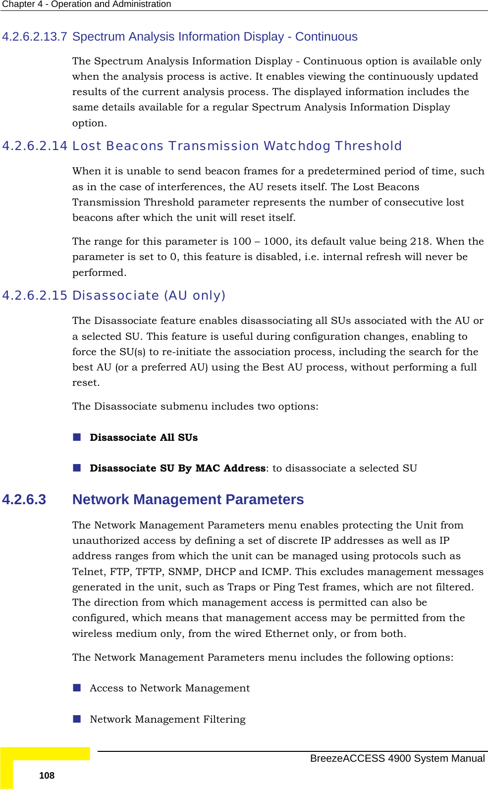 Chapter  4 - Operation and Administration 4.2.6.2.13.7 The y whressamopt4.2.6.2.14 Lost Beacons Transmission Watchdog Threshold  as TrabeaThe e being 218. When the parameter is set to 0, this feature is disabled, i.e. internal refresh will never be  or  to e association process, including the search for the a full 4.2.6.3 m unauthorized access by defining a set of discrete IP addresses as well as IP red. cess may be permitted from the rnet only, or from both. lowing options: Spectrum Analysis Information Display - Continuous  Spectrum Analysis Information Display - Continuous option is available onlen the analysis process is active. It enables viewing the continuously updated ults of the current analysis process. The displayed information includes the e details available for a regular Spectrum Analysis Information Display ion. When it is unable to send beacon frames for a predetermined period of time, suchin the case of interferences, the AU resets itself. The Lost Beacons nsmission Threshold parameter represents the number of consecutive lost cons after which the unit will reset itself.  range for this parameter is 100 – 1000, its default valuperformed. 4.2.6.2.15 Disassociate (AU only) The Disassociate feature enables disassociating all SUs associated with the AUa selected SU. This feature is useful during configuration changes, enablingforce the SU(s) to re-initiate thbest AU (or a preferred AU) using the Best AU process, without performing reset. The Disassociate submenu includes two options:  Disassociate All SUs  Disassociate SU By MAC Address: to disassociate a selected SU Network Management Parameters  The Network Management Parameters menu enables protecting the Unit froaddress ranges from which the unit can be managed using protocols such as Telnet, FTP, TFTP, SNMP, DHCP and ICMP. This excludes management messages generated in the unit, such as Traps or Ping Test frames, which are not filteThe direction from which management access is permitted can also be configured, which means that management acwireless medium only, from the wired EtheThe Network Management Parameters menu includes the fol Access to Network Management  Network Management Filtering   BreezeACCESS 4900 System Manual 108 