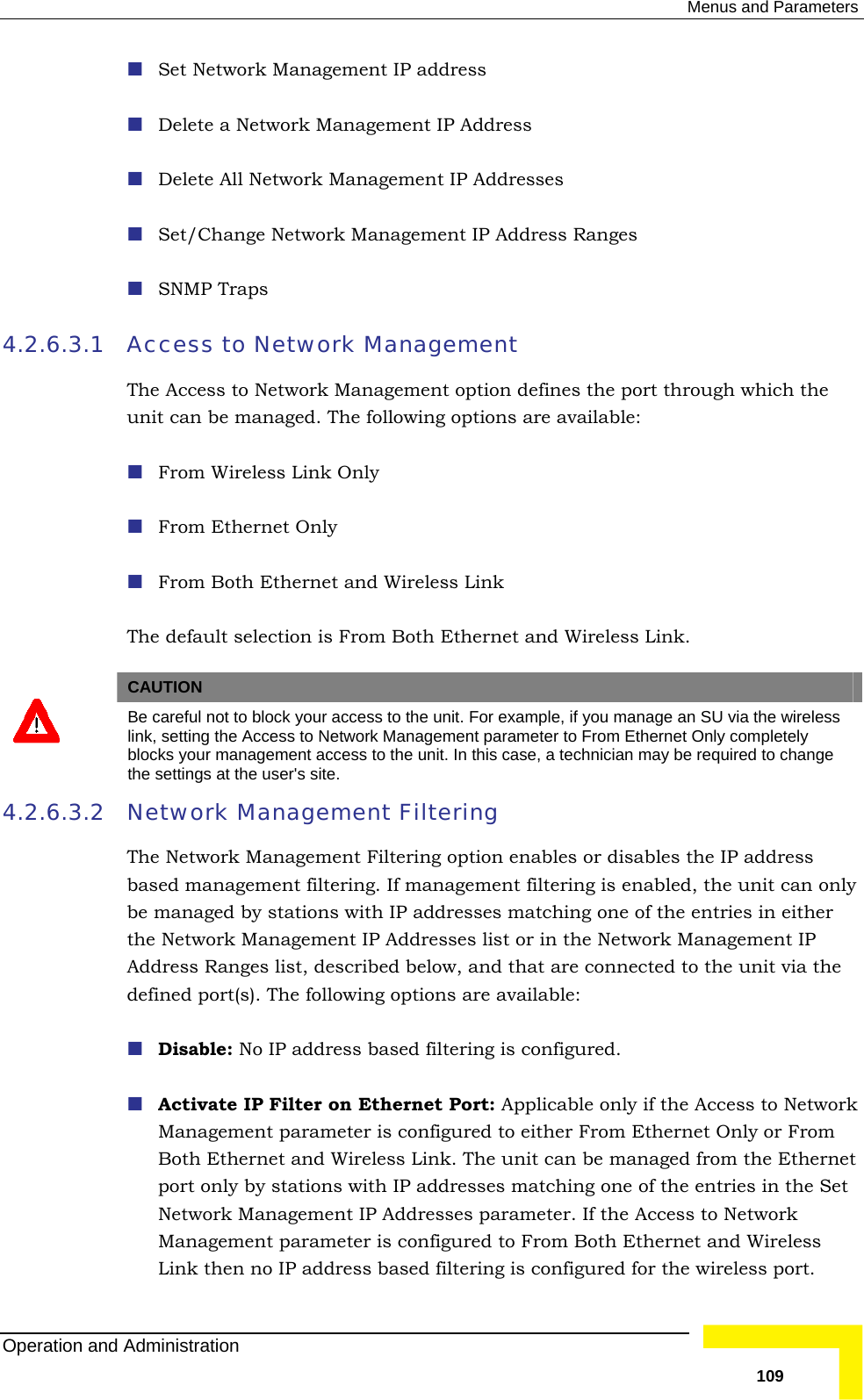  Menus and Parameters  Set Network Management IP address  Delete a Network Management IP Address  Delete All Network Management IP Addresses  Set/Change Network Management IP Address Ranges  SNMP Traps Access to Network Management  4.2.6.3.1 The Access to Network Management option defines the port through which the ink Only thernet and Wireless Link The default selection is From Both Ethernet and Wireless Link.   unit can be managed. The following options are available:  From Wireless L From Ethernet Only  From Both E CAUTION  Be careful not to block your access to the unit. For example, if you manage an SU via the wireless link, setting the Access to Network Management parameter to From Ethernet Only completely blocks your management access to the unit. In this case, a technician may be required to change the settings at the user&apos;s site. 4.2.6.3.2 s the IP address  If management filtering is enabled, the unit can only be managed by stations with IP addresses matching one of the entries in either  the unit via the  available:  Activate IP Filter on Ethernet Port: Applicable only if the Access to Network ink. The unit can be managed from the Ethernet IP addresses matching one of the entries in the Set dress based filtering is configured for the wireless port. Network Management Filtering The Network Management Filtering option enables or disablebased management filtering.the Network Management IP Addresses list or in the Network Management IP Address Ranges list, described below, and that are connected todefined port(s). The following options are Disable: No IP address based filtering is configured. Management parameter is configured to either From Ethernet Only or From Both Ethernet and Wireless Lport only by stations with Network Management IP Addresses parameter. If the Access to Network Management parameter is configured to From Both Ethernet and Wireless Link then no IP adOperation and Administration   109