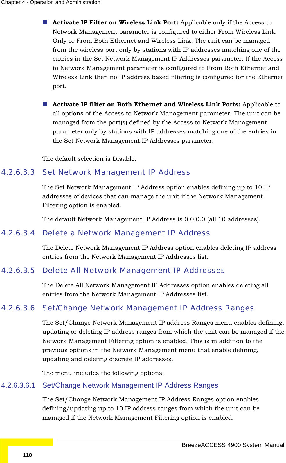 Chapter  4 - Operation and Administration  Activate IP Filter on Wireless Link Port: Applicable only if the Access to Network Management parameter is configured to either From Wireless Link f the er. If the Access Both Ethernet and Wireless Link then no IP address based filtering is configured for the Ethernet d Wireless Link Ports: Applicable to all options of the Access to Network Management parameter. The unit can be e Access to Network Management parameter only by stations with IP addresses matching one of the entries in nagement IP Addresses parameter. . 4.2.6.3.3  Set Network Management IP Address The Set Network Management IP Address option enables defining up to 10 IP anage the unit if the Network Management Filtering option is enabled. dress is 0.0.0.0 (all 10 addresses). k Management IP Address  4.2.6.3.5 4.2.6.3.6 Set/Change  enables defining, n be managed if the Network Management Filtering option is enabled. This is in addition to the he Network Management menu that enable defining, updating and deleting discrete IP addresses. ng options: 4.2.6.3.6.1  gement IP Address Ranges The Set/Change Network Management IP Address Ranges option enables to 10 IP address ranges from which the unit can be managed if the Network Management Filtering option is enabled. Only or From Both Ethernet and Wireless Link. The unit can be managed from the wireless port only by stations with IP addresses matching one oentries in the Set Network Management IP Addresses parametto Network Management parameter is configured to From port.  Activate IP filter on Both Ethernet anmanaged from the port(s) defined by ththe Set Network MaThe default selection is Disableaddresses of devices that can mThe default Network Management IP Ad4.2.6.3.4  Delete a NetworThe Delete Network Management IP Address option enables deleting IP addressentries from the Network Management IP Addresses list. Delete All Network Management IP Addresses The Delete All Network Management IP Addresses option enables deleting all entries from the Network Management IP Addresses list. Network Management IP Address Ranges The Set/Change Network Management IP address Ranges menuupdating or deleting IP address ranges from which the unit caprevious options in tThe menu includes the followiSet/Change Network Manadefining/updating up   BreezeACCESS 4900 System Manual 110 