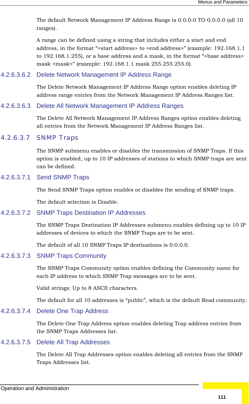  Menus and Parameters The default Network Management IP Address Range is 0.0.0.0 TO 0.0.0.0 (all 10 ranges). A rang either a start and end t address&gt; to &lt;end address&gt;” (example: 192.168.1.1  address and a mask, in the format “&lt;base address&gt; 4.2.6.3.6.2 ess Range option enables deleting IP ork Management IP Address Ranges list. 4.2.6.3.6.3  rk Management IP Address Ranges all entries from the Network Management IP Address Ranges list. 4.2.6.3.7 SNThe can4.2.6.3.7.1 The Send SNMP Traps option enables or disables the sending of SNMP traps.  The4.2.6.3.7.2  SNaddThe  IP destinations is 0.0.0.0.    4.2.6.3.7.4 eleting Trap address entries from st. 4.2.6.3.7.5 The Delete All Trap Addresses option enables deleting all entries from the SNMP Traps Addresses list. e can be defined using a string that includes address, in the format “&lt;starto 192.168.1.255), or a basemask &lt;mask&gt;” (example: 192.168.1.1 mask 255.255.255.0). Delete Network Management IP Address Range The Delete Network Management IP Addraddress range entries from the NetwDelete All NetwoThe Delete All Network Management IP Address Ranges option enables deleting MP Traps  SNMP submenu enables or disables the transmission of SNMP Traps. If this option is enabled, up to 10 IP addresses of stations to which SNMP traps are sent be defined. Send SNMP Traps  default selection is Disable. MP Traps Destination IP Addresses The SNMP Traps Destination IP Addresses submenu enables defining up to 10 IP resses of devices to which the SNMP Traps are to be sent.  default of all 10 SNMP Traps4.2.6.3.7.3  SNMP Traps CommunityThe SNMP Traps Community option enables defining the Community name for each IP address to which SNMP Trap messages are to be sent. Valid strings: Up to 8 ASCII characters. The default for all 10 addresses is “public”, which is the default Read community.Delete One Trap Address The Delete One Trap Address option enables dthe SNMP Traps Addresses liDelete All Trap Addresses Operation and Administration   111