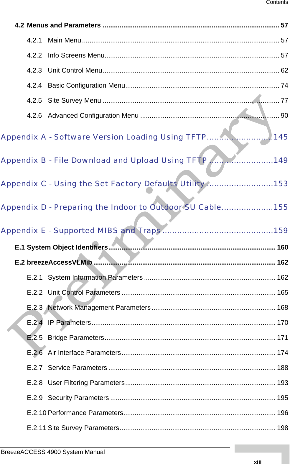  Contents 4.2 Menus and Parameters .............................................................................................. 57 4.2.1 Main Menu......................................................................................................... 57 4.2.2 Info Screens Menu............................................................................................. 57 4.2.3 Unit Control Menu.............................................................................................. 62 4.2.4 Basic Configuration Menu.................................................................................. 74 4.2.5 Site Survey Menu .............................................................................................. 77 4.2.6 Advanced Configuration Menu .......................................................................... 90 Appendix A - Software Version Loading Using TFTP...........................145 Appendix B - File Download and Upload Using TFTP ..........................149 Appendix C - Using the Set Factory Defaults Utility ...........................153 Appendix D - Preparing the Indoor to Outdoor SU Cable.....................155 Appendix E - Supported MIBS and Traps.............................................159 E.1 System Object Identifiers......................................................................................... 160 E.2 breezeAccessVLMib ................................................................................................. 162 E.2.1 System Information Parameters ...................................................................... 162 E.2.2 Unit Control Parameters .................................................................................. 165 E.2.3 Network Management Parameters.................................................................. 168 E.2.4 IP Parameters.................................................................................................. 170 E.2.5 Bridge Parameters........................................................................................... 171 E.2.6 Air Interface Parameters.................................................................................. 174 E.2.7 Service Parameters ......................................................................................... 188 E.2.8 User Filtering Parameters................................................................................ 193 E.2.9 Security Parameters ........................................................................................ 195 E.2.10 Performance Parameters................................................................................. 196 E.2.11 Site Survey Parameters................................................................................... 198 BreezeACCESS 4900 System Manual   xiii 