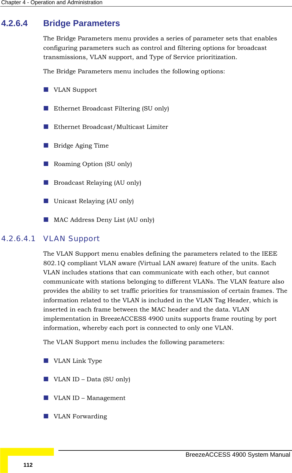 Chapter  4 - Operation and Administration 4.2.6.4 The Bridge Parameters menu provides a series of parameter sets that enables traThe VLAN Support  Ethernet Broadcast Filtering (SU only)   Unicast Relaying (AU only)  MAC Address Deny List (AU only) 4.2.6.4.1 VLAN Support The VLAN Support menu enables d EEE 802.1Q compliant VLAN aware (Virtual LAN aware) feature of the units. Each stations that can co t cannot communicate with stations belongin ure also vides the ability to set traffic pri ion of certain frames. The related to the VLAN is incl ag Header, which is frame between the MAC header and the data. VLAN implementation in BreezeACCESS 4900 units supports frame routing by port onnected to only one VLAN. The llowing parameters:  Bridge Parameters configuring parameters such as control and filtering options for broadcast nsmissions, VLAN support, and Type of Service prioritization.  Bridge Parameters menu includes the following options: Ethernet Broadcast/Multicast Limiter  Bridge Aging Time  Roaming Option (SU only)  Broadcast Relaying (AU only) efining the parameters related to the IVLAN includes  mmunicate with each other, bug to different VLANs. The VLAN featproinformation orities for transmissuded in the VLAN Tinserted in each information, whereby each port is c VLAN Support menu includes the fo VLAN Link Type VLAN ID – Data (SU only)  VLAN ID – Management  VLAN Forwarding   BreezeACCESS 4900 System Manual 112 