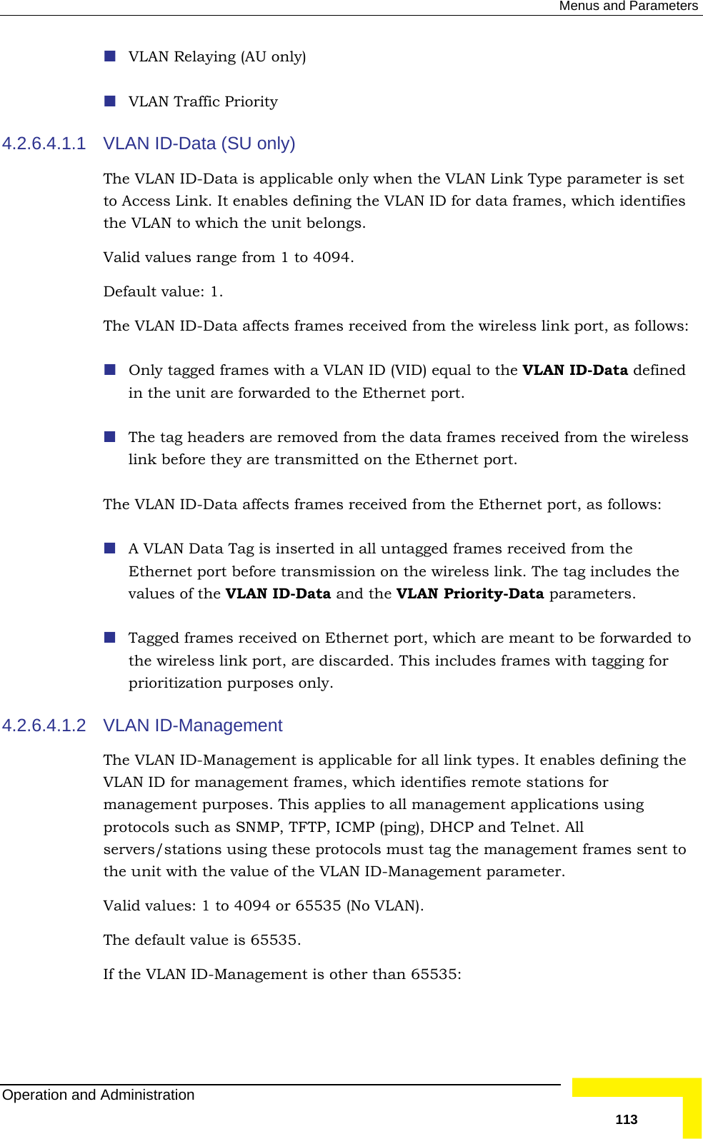  Menus and Parameters  VLAN Relaying (AU only) 4.2.6.4.1.1 VLAN  -Data (SU only)   set to Access Link. It enables defining the VLAN ID for data frames, which identifies the VLAValid values range from 1 to 4094.  Default value: 1. The VLAN ID-Data affects frames received from the wireless link port, as follows:  nly tagged frames with a VLAN AN ID-Data defined in the unit are forwarded to the Ethernet port. ers are removed from the data frames received from the wireless ey are transmitted on the Ethernet port. frames received from the Ethernet port, as follows:  in all untagged frames received from the  port before transmission on the wireless link. The tag includes the  the VLAN ID-Data and the VLAN Priority-Data parameters.  ort, are discarded. This includes frames with tagging for prioritization purposes only. 4.2.6.4.1.2 e anagement frames, which identifies remote stations for ervers/stations using these protocols must tag the management frames sent to it with the value of the VLAN ID-Management parameter.   VLAN Traffic Priority IDThe VLAN ID-Data is applicable only when the VLAN Link Type parameter isN to which the unit belongs.  O  ID (VID) equal to the VL The tag headlink before thThe VLAN ID-Data affects  A VLAN Data Tag is insertedEthernetvalues of Tagged frames received on Ethernet port, which are meant to be forwarded tothe wireless link pVLAN ID-Management  The VLAN ID-Management is applicable for all link types. It enables defining thVLAN ID for mmanagement purposes. This applies to all management applications using protocols such as SNMP, TFTP, ICMP (ping), DHCP and Telnet. All sthe unValid values: 1 to 4094 or 65535 (No VLAN).  The default value is 65535. If the VLAN ID-Management is other than 65535: Operation and Administration   113