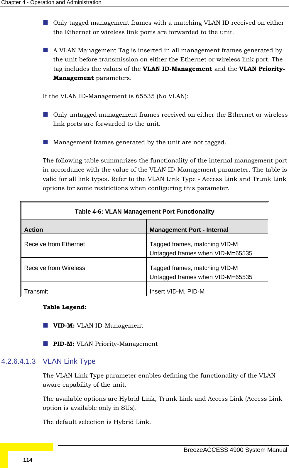 Chapter  4 - Operation and Administration  Only tagged management frames with a matching VLAN ID received on either  Ethernet or wireless link ports are forwarded to the unit.   d the VLAN Priority-If the VLAN ID-Management is 65535 (No VLAN):   Only untagged management frames received on either the Ethernet or wireless link ports are forwarded to the u Management frames generated by the unit are not tagged. The following table summarizes the nt port in accordance with the value of the  gement parameter. The table is k types. Refer to the   - Access Link and Trunk Link options for some restrictions when configuring this parameter.  Table   4-6: VLAN Managem ionality the A VLAN Management Tag is inserted in all management frames generated by the unit before transmission on either the Ethernet or wireless link port. Thetag includes the values of the VLAN ID-Management anManagement parameters. nit.   functionality of the internal managemeVLAN ID-Manavalid for all lin VLAN Link Typeent Port FunctAction  Management Port - Internal Receive from Ethernet   ed frames, matching VID-M Untagged frames when VID-M=65535 TaggReceive from Wireless  Tagged frames, matching VID-M Untagged frames when VID-M=65535 Transmit  Insert VID-M, PID-M Table Legend:   VID- PID-M: VLAN Priority-Managem4.2.6.4 pe   Type parameter ena  defining the functionality of the VLAN e capability of the unit.  The available options are Hybrid Link, Trunk Link and Access Link (Access Link is available only in SUs).  The default selection is Hybrid Link. M: VLAN ID-Management  ent .1.3  VLAN Link TyThe VLAN Link blesawaroption   BreezeACCESS 4900 System Manual 114 