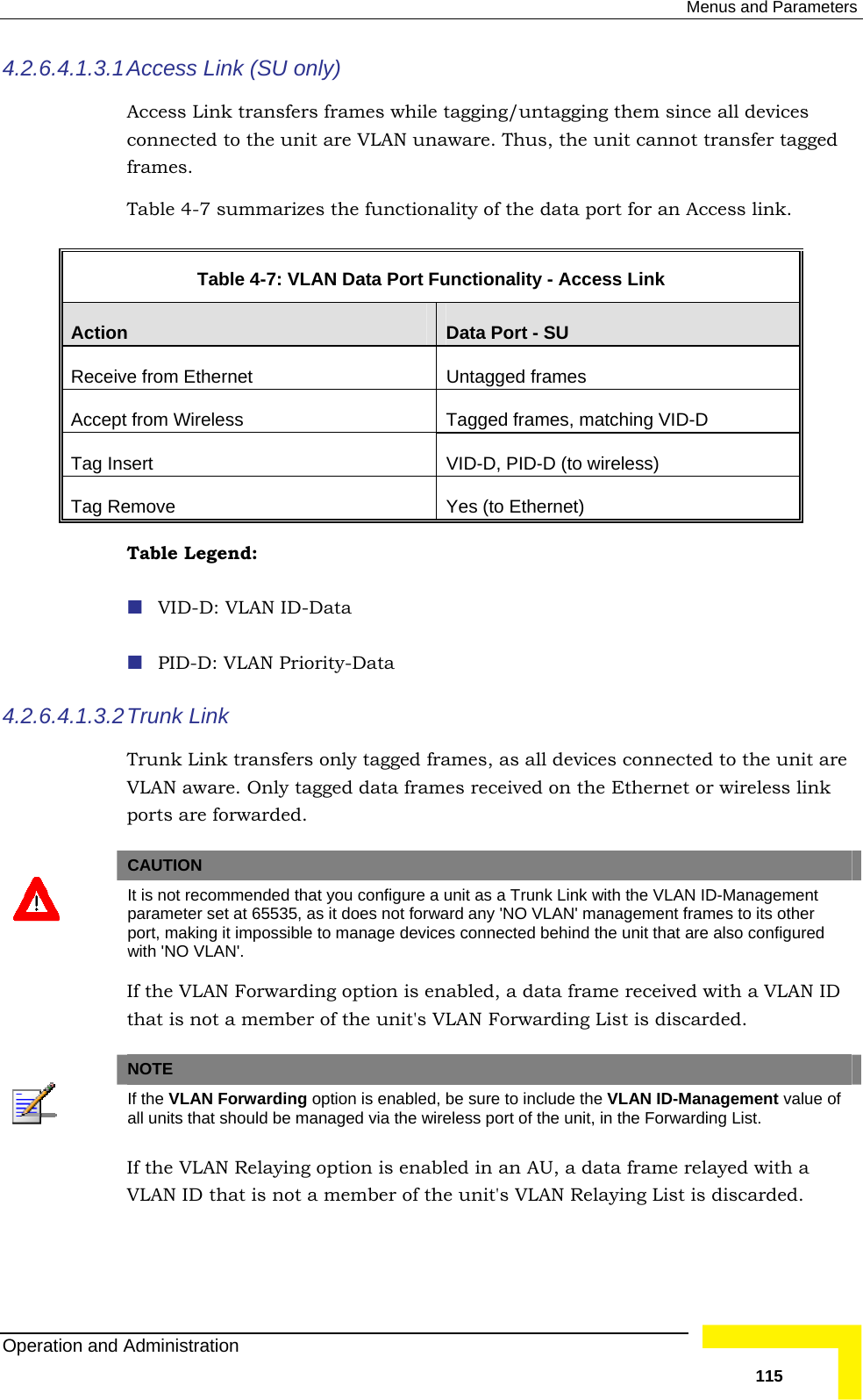  Menus and Parameters 4.2.6.4.1.3.1 Access Link (SU only) Access Link transfers frames while tagging/untagging them since all devicesconnected to the unit are VLAN unaware. Thus, the unit cannot transfer taggedframes. Table  4-7 summarizes the func  tionality of the data port for an Access link.  Table  4-7: VLAN Data Port Functionality - Access Link Action  Data Port - SU Receiv ernet   Untagged frames e from EthAccep es, matching VID-D  t from Wireless  Tagged framTag In VID-D, PID-D (to wireless) sert Tag Remove  Yes (to Ethernet) Table Legend:   VID-D: VLAN ID-Data  PID-D: VLAN Priority-Data 4.2.6.4.1.3.2es, as all devices connected to the unit are ink ed.  Trunk  Link Trunk Link transfers only tagged framVLAN aware. Only tagged data frames received on the Ethernet or wireless lports are forward  CAUTION  It is not recommended that you configure a unit as a Trunk Link with the VLAN ID-Management parameter set at 65535, as it does not forward any &apos;NO VLAN&apos; management frames to its other port, making it impossible to manage devices connected behind the unit that are also configured with &apos;NO VLAN&apos;. If the VLAN Forwarding option is enabled, a data frame received with a VLAN ID that is not a member of the unit&apos;s VLAN Forwarding List is discarded.   NOTE  If the VLAN Forwarding option is enabled, be sure to include the VLAN ID-Management value of all units that should be managed via the wireless port of the unit, in the Forwarding List. If the VLAN Relaying option is enabled in an AU, a data frame relayed with a VLAN ID that is not a member of the unit&apos;s VLAN Relaying List is discarded. Operation and Administration   115