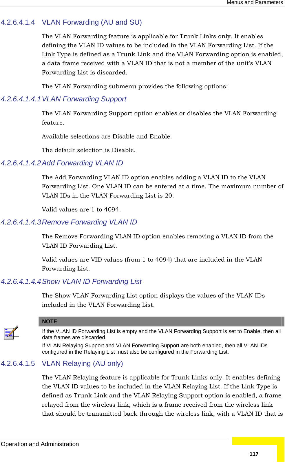  Menus and Parameters 4.2.6.4.1.4  VLAN Forwarding (AU and SU) The VLAN Forwarding feature is applicable for Trunk Links only. It enabdefining the VLAN ID values to be included in the VLAN Forwarding List. If the Link Type is defined as a Trunk Link and the VLAN Forwarding option is enabled,a data frame received with a VLAN ID that is not a member of thles  e unit&apos;s VLAN Forwarding List is discarded.  The VLAN Forwarding submenu provides the following options: The VLAN Forwarding Support option enables or disables the VLAN Forwarding 4.2.6.4.1.4.2dding a VLAN ID to the VLAN ID can be entered at a time. The maximum number of 94. 4.2.6.4.1.4.4  4.2.6.4.1.4.1 VLAN  Forwarding Support feature.  Available selections are Disable and Enable.  The default selection is Disable.  Add Forwarding VLAN ID The Add Forwarding VLAN ID option enables aForwarding List. One VLAN VLAN IDs in the VLAN Forwarding List is 20.  Valid values are 1 to 404.2.6.4.1.4.3 Remove  Forwarding VLAN ID The Remove Forwarding VLAN ID option enables removing a VLAN ID from the VLAN ID Forwarding List. Valid values are VID values (from 1 to 4094) that are included in the VLAN Forwarding List.  Show  VLAN ID Forwarding List The Show VLAN Forwarding List option displays the values of the VLAN IDs included in the VLAN Forwarding List.  NOTE  If the VLAN ID Forwarding List is empty and the VLAN Forwarding Support is set to Enable, then all data frames are discarded. If VLAN Relaying Support and VLAN Forwarding Support are both enabled, then all VLAN IDs configured in the Relaying List must also be configured in the Forwarding List. 4.2.6.4.1.5 ble for Trunk Links only. It enables defining the VLAN ID values to be included in the VLAN Relaying List. If the Link Type is N Relaying Support option is enabled, a frame relayed from the wireless link, which is a frame received from the wireless link that should be transmitted back through the wireless link, with a VLAN ID that is VLAN Relaying (AU only) The VLAN Relaying feature is applicadefined as Trunk Link and the VLAOperation and Administration   117