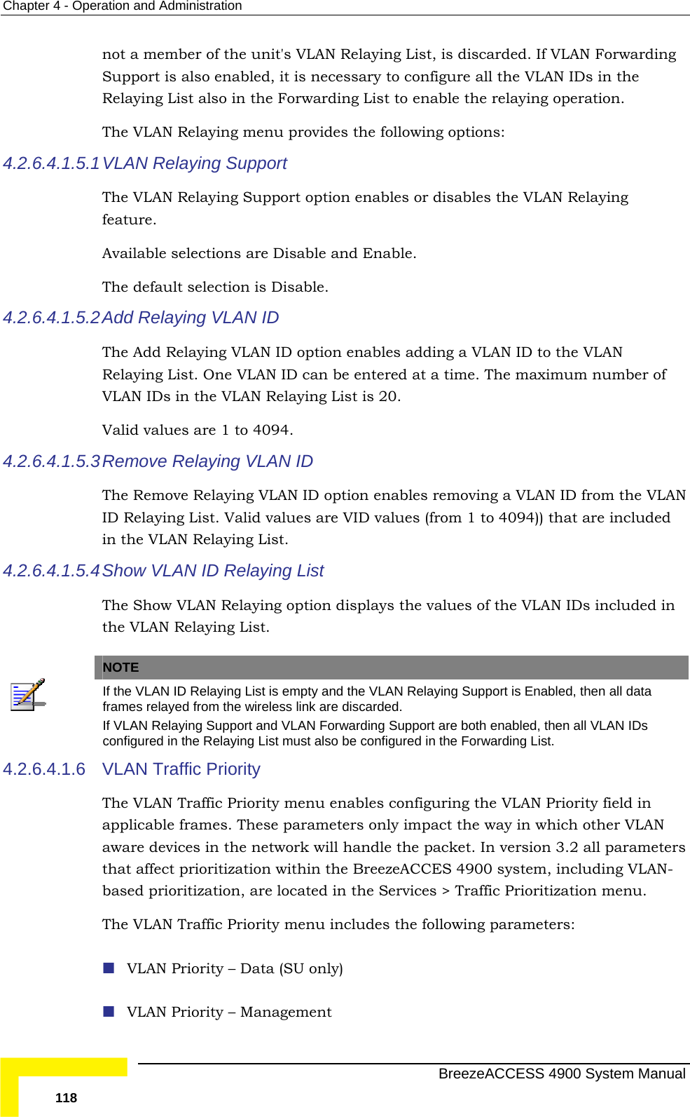 Chapter  4 - Operation and Administration not a member of the unit&apos;s VLAN Relaying List, is discarded. If VLAN Forwarding The VLAN Relaying menu provides the following options: 4.2.6.4.1.5.1 featThe lection is Disable. 4.2.6.4.1.5.2 The VLAN ID to the VLAN Relaying List. One VLAN ID can be entered at a time. The maximum number of ist is 20.  4.2.6.4.1.5.3e VLAN in the VLAN Relaying List. 4.2.6.4.1.5.4The Show VLAN Relaying option displays the values of the VLAN IDs included in   Support is also enabled, it is necessary to configure all the VLAN IDs in the Relaying List also in the Forwarding List to enable the relaying operation. VLAN Relaying Support The VLAN Relaying Support option enables or disables the VLAN Relaying ure.  Available selections are Disable and Enable.   default seAdd Relaying VLAN ID  Add Relaying VLAN ID option enables adding a VLAN IDs in the VLAN Relaying LValid values are 1 to 4094.  Remove Relaying VLAN ID The Remove Relaying VLAN ID option enables removing a VLAN ID from thID Relaying List. Valid values are VID values (from 1 to 4094)) that are included  Show  VLAN ID Relaying List the VLAN Relaying List.   NOTE If the VLAN ID Relaying List is empty and the VLAN Relaying Support is Enabled, then all data frames relayed from the wireless link are discarded.  If VLAN Relaying Support and VLAN Forwarding Support are both enabled, then all VLAN IDs configured in the Relaying List must also be configured in the Forwarding List. 4.2.6.4.1.6 andle the packet. In version 3.2 all parameters that affect prioritization within the BreezeACCES 4900 system, including VLAN-The :  VLAN Priority – Management VLAN Traffic Priority  The VLAN Traffic Priority menu enables configuring the VLAN Priority field in applicable frames. These parameters only impact the way in which other VLAN aware devices in the network will hbased prioritization, are located in the Services &gt; Traffic Prioritization menu.   VLAN Traffic Priority menu includes the following parameters VLAN Priority – Data (SU only)   BreezeACCESS 4900 System Manual 118 