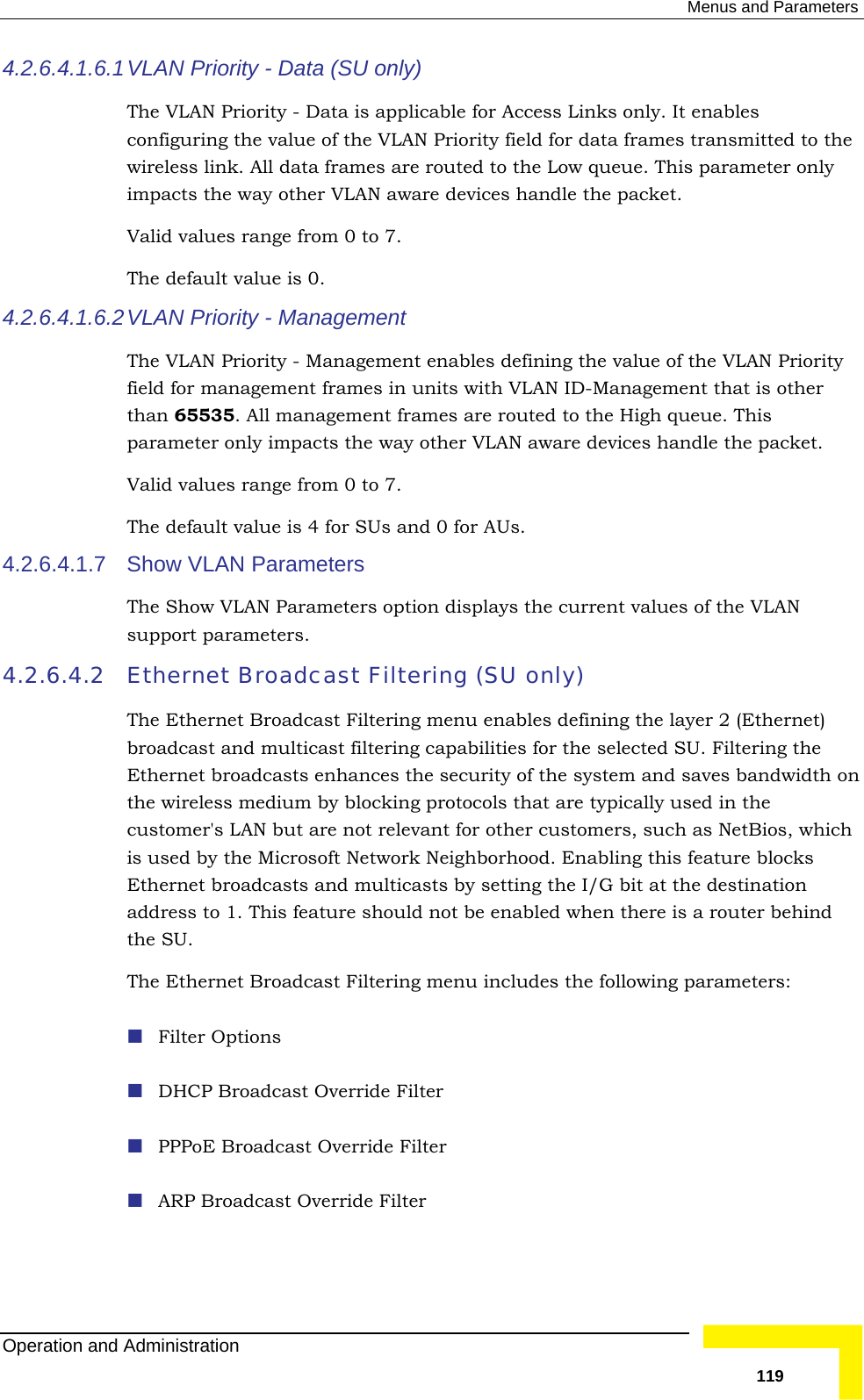  Menus and Parameters 4.2.6.4.1.6.1  ble for Access Links only. It enables ly 4.2.6.4.1.6.2 VLfiel n units with VLAN ID-Management that is other than 65535. All management frames are routed to the High queue. This other VLAN aware devices handle the packet.  4.2.6.4.1.7 4.2.6.4.2 lticast filtering capabilities for the selected SU. Filtering the the following parameters: erride Filter er  VLAN  Priority - Data (SU only)The VLAN Priority - Data is applicaconfiguring the value of the VLAN Priority field for data frames transmitted to the wireless link. All data frames are routed to the Low queue. This parameter onimpacts the way other VLAN aware devices handle the packet.  Valid values range from 0 to 7.  The default value is 0. AN  Priority - Management  The VLAN Priority - Management enables defining the value of the VLAN Priority d for management frames iparameter only impacts the way Valid values range from 0 to 7.  The default value is 4 for SUs and 0 for AUs. Show VLAN Parameters The Show VLAN Parameters option displays the current values of the VLAN support parameters. Ethernet Broadcast Filtering (SU only)  The Ethernet Broadcast Filtering menu enables defining the layer 2 (Ethernet) broadcast and muEthernet broadcasts enhances the security of the system and saves bandwidth on the wireless medium by blocking protocols that are typically used in the customer&apos;s LAN but are not relevant for other customers, such as NetBios, which is used by the Microsoft Network Neighborhood. Enabling this feature blocks Ethernet broadcasts and multicasts by setting the I/G bit at the destination address to 1. This feature should not be enabled when there is a router behind the SU. The Ethernet Broadcast Filtering menu includes  Filter Options  DHCP Broadcast Ov PPPoE Broadcast Override Filt ARP Broadcast Override Filter Operation and Administration   119