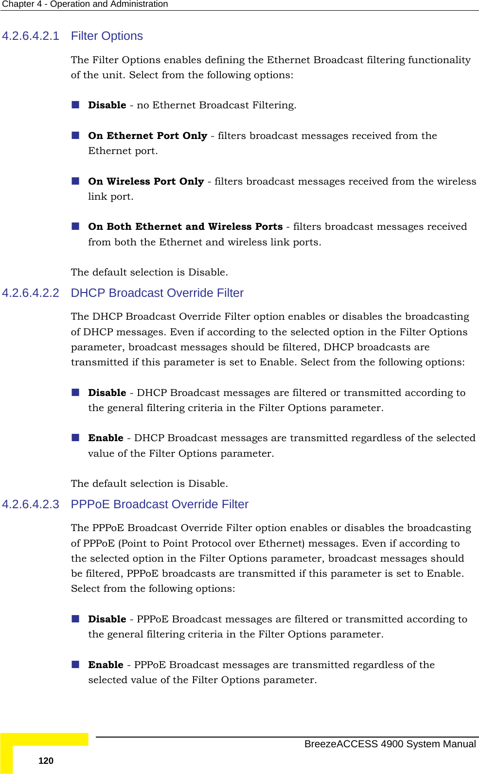 Chapter  4 - Operation and Administration 4.2.6.4.2.1 adcast filtering functionality  - filters broadcast messages received from the reless ed sable. The DHCP Broadcast Override Filter option enables or disables the broadcasting ns  is set to Enable. Select from the following options:  Disable - DHCP Broadcast messages are filtered or transmitted according to e Filter Options parameter.   Enable - DHCP Broadcast messages are transmitted regardless of the selected 4.2.6.4.2.3  if according to Options parameter, broadcast messages should  transmitted if this parameter is set to Enable. Filter Options The Filter Options enables defining the Ethernet Broof the unit. Select from the following options:  Disable - no Ethernet Broadcast Filtering.  On Ethernet Port OnlyEthernet port.  On Wireless Port Only - filters broadcast messages received from the wilink port.  On Both Ethernet and Wireless Ports - filters broadcast messages receivfrom both the Ethernet and wireless link ports. The default selection is Di4.2.6.4.2.2 DHCP Broadcast Override Filter of DHCP messages. Even if according to the selected option in the Filter Optioparameter, broadcast messages should be filtered, DHCP broadcasts are transmitted if this parameterthe general filtering criteria in thvalue of the Filter Options parameter. The default selection is Disable. PPPoE Broadcast Override Filter The PPPoE Broadcast Override Filter option enables or disables the broadcasting of PPPoE (Point to Point Protocol over Ethernet) messages. Eventhe selected option in the Filter be filtered, PPPoE broadcasts areSelect from the following options:  Disable - PPPoE Broadcast messages are filtered or transmitted according to the general filtering criteria in the Filter Options parameter.   Enable - PPPoE Broadcast messages are transmitted regardless of the selected value of the Filter Options parameter.   BreezeACCESS 4900 System Manual 120 