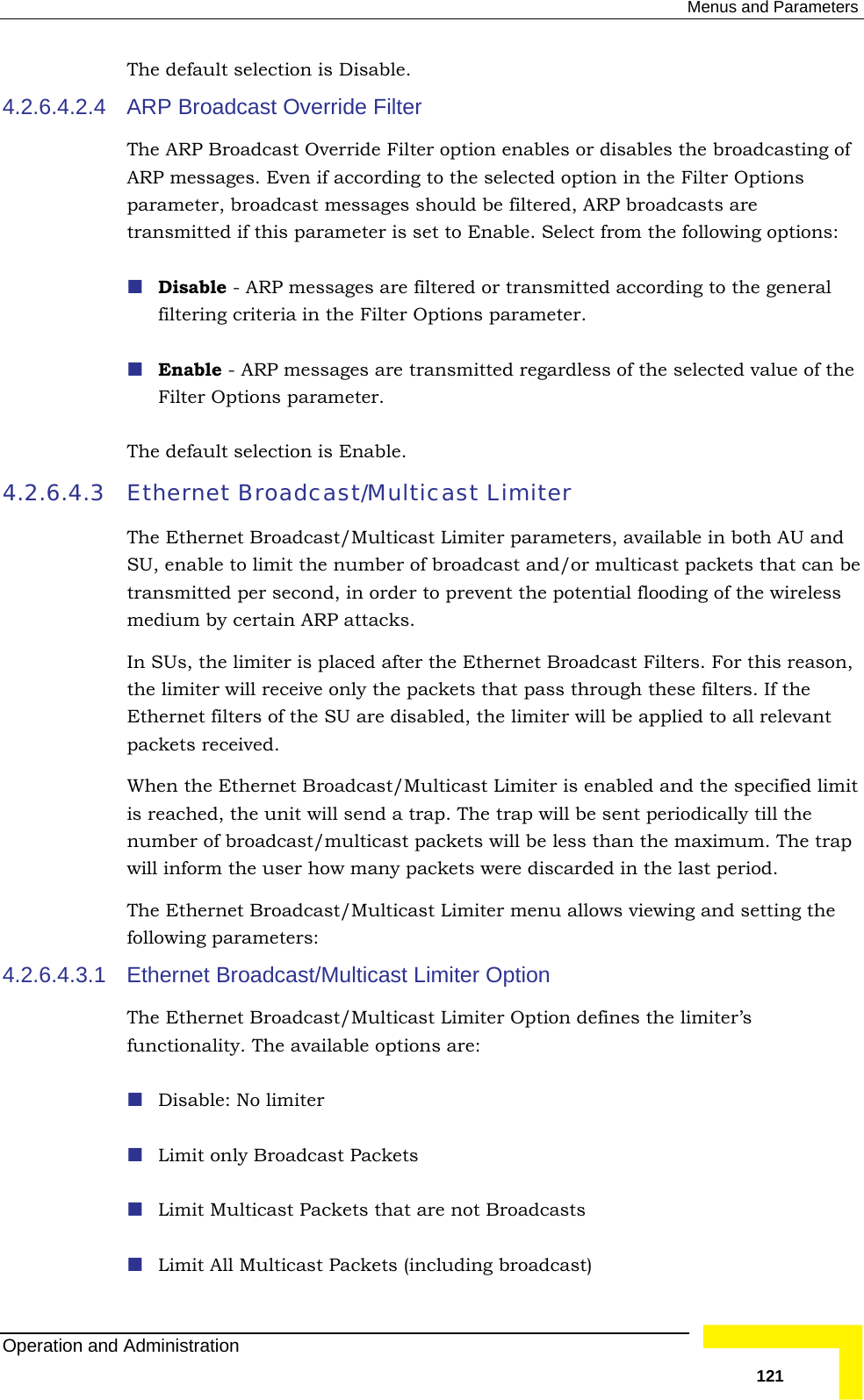  Menus and Parameters The default selection is Disable. 4.2.6.4.2.4 ARP Broadcast Override Filter The ARP Broadcast Override Filter option enables or disables the broadcasting of ARP messages. Even if according to the selected option in the Filter Options parameter, broadcast messages should be filtered, ARP broadcasts are transmitted if this parameter is set to Enable. Select from the following op Disable - ARP messages are filtered or transmittedtions:  according to the general filtering criteria in the Filter Options parameter.   regardless of the selected value of the Filter Options parameter. 4.2.6.4.3 Ethernet /Multicast Limiter parameters, available in both AU and roadcast and/or multicast packets that can be transmitted per second, in order to prevent the potential flooding of the wireless In SUs, the limiter is placed after the Ethernet Broadcast Filters. For this reason, ets that pass through these filters. If the it p  last period. 4.2.6.4.3.1 g broadcast)  Enable - ARP messages are transmittedThe default selection is Enable. Broadcast/Multicast Limiter The Ethernet BroadcastSU, enable to limit the number of bmedium by certain ARP attacks. the limiter will receive only the packEthernet filters of the SU are disabled, the limiter will be applied to all relevant packets received. When the Ethernet Broadcast/Multicast Limiter is enabled and the specified limis reached, the unit will send a trap. The trap will be sent periodically till the number of broadcast/multicast packets will be less than the maximum. The trawill inform the user how many packets were discarded in theThe Ethernet Broadcast/Multicast Limiter menu allows viewing and setting the following parameters: Ethernet Broadcast/Multicast Limiter Option The Ethernet Broadcast/Multicast Limiter Option defines the limiter’s functionality. The available options are:  Disable: No limiter  Limit only Broadcast Packets  Limit Multicast Packets that are not Broadcasts     Limit All Multicast Packets (includinOperation and Administration   121