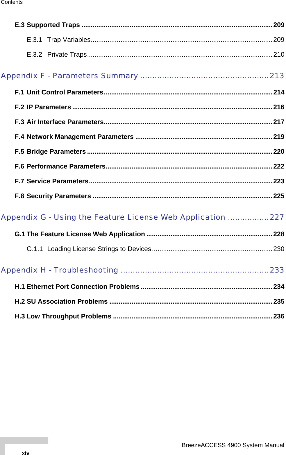 Contents E.3 Supported Traps .......................................................................................................209 E.3.1 Trap Variables..................................................................................................209 E.3.2 Private Traps....................................................................................................210 Appendix F - Parameters Summary .....................................................213 F.1 Unit Control Parameters...........................................................................................214 F.2 IP Parameters ............................................................................................................216 F.3 Air Interface Parameters...........................................................................................217 F.4 Network Management Parameters ..........................................................................219 F.5 Bridge Parameters ....................................................................................................220 F.6 Performance Parameters..........................................................................................222 F.7 Service Parameters...................................................................................................223 F.8 Security Parameters .................................................................................................225 Appendix G - Using the Feature License Web Application .................227 G.1 The Feature License Web Application ....................................................................228 G.1.1 Loading License Strings to Devices.................................................................230 Appendix H - Troubleshooting .............................................................233 H.1 Ethernet Port Connection Problems .......................................................................234 H.2 SU Association Problems ........................................................................................235 H.3 Low Throughput Problems ......................................................................................236    BreezeACCESS 4900 System Manual xiv 