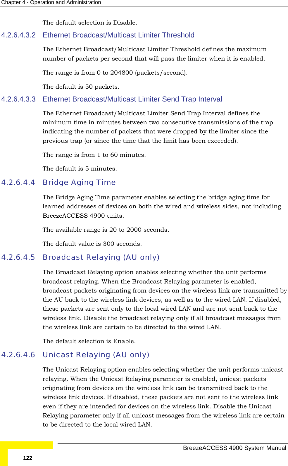 Chapter  4 - Operation and Administration The default selection is Disable. Limiter Threshold m d that will pass the limiter when it is enabled.  The range is from 0 to 204800 (packets/second). 4.2.6.4.3.3 The Ethernet Broadcast/Multicast Limiter Send Trap Interval defines the secutive transmissions of the trap hat were dropped by the limiter since the previous trap (or since the time that the limit has been exceeded). rom 1 to 60 minutes. 4.2.6.4.4 Bridresses of devices on both the wired and wireless sides, not including The available range is 20 to 2000 seconds.  The default value is 300 seconds.  4.2.6.4.5  ly) les selecting whether the unit performs broadcast relaying. When the Broadcast Relaying parameter is enabled, s on the wireless link are transmitted by the AU back to the wireless link devices, as well as to the wired LAN. If disabled, e local wired LAN and are not sent back to the wireless link. Disable the broadcast relaying only if all broadcast messages from  directed to the wired LAN.  The default selection is Enable. 4.2.6.4.6  Unicast Relaying (AU only)  option enables selecting whether the unit performs unicast g parameter is enabled, unicast packets less link can be transmitted back to the wireless link devices. If disabled, these packets are not sent to the wireless link even if they are intended for devices on the wireless link. Disable the Unicast Relaying parameter only if all unicast messages from the wireless link are certain to be directed to the local wired LAN. 4.2.6.4.3.2 Ethernet Broadcast/Multicast The Ethernet Broadcast/Multicast Limiter Threshold defines the maximunumber of packets per seconThe default is 50 packets. Ethernet Broadcast/Multicast Limiter Send Trap Interval minimum time in minutes between two conindicating the number of packets tThe range is fThe default is 5 minutes. dge Aging Time The Bridge Aging Time parameter enables selecting the bridge aging time for learned adBreezeACCESS 4900 units.  Broadcast Relaying (AU onThe Broadcast Relaying option enabbroadcast packets originating from devicethese packets are sent only to ththe wireless link are certain to beThe Unicast Relaying relaying. When the Unicast Relayinoriginating from devices on the wire  BreezeACCESS 4900 System Manual 122 