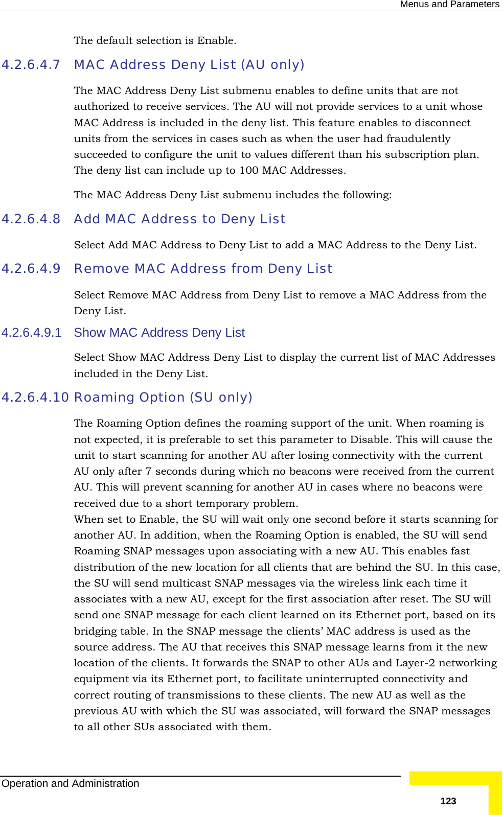  Menus and Parameters The default selection is Enable.  4.2.6.4.7  unit to values different than his subscription plan. . 4.2.6.4.8 dd a MAC Address to the Deny List. 4.2.6.4.9 Remove MAC Address from Deny List 4.2.6.4.9.1 4.2.6.4.10  ion (SU only) or d fast se, U will tworking et port, to facilitate uninterrupted connectivity and correct routing of transmissions to these clients. The new AU as well as the previous AU with which the SU was associated, will forward the SNAP messages to all other SUs associated with them. MAC Address Deny List (AU only) The MAC Address Deny List submenu enables to define units that are not authorized to receive services. The AU will not provide services to a unit whose MAC Address is included in the deny list. This feature enables to disconnect units from the services in cases such as when the user had fraudulently succeeded to configure theThe deny list can include up to 100 MAC AddressesThe MAC Address Deny List submenu includes the following: Add MAC Address to Deny List Select Add MAC Address to Deny List to aSelect Remove MAC Address from Deny List to remove a MAC Address from the Deny List.  Show MAC Address Deny List Select Show MAC Address Deny List to display the current list of MAC Addresses included in the Deny List.   Roaming OptThe Roaming Option defines the roaming support of the unit. When roaming is not expected, it is preferable to set this parameter to Disable. This will cause the unit to start scanning for another AU after losing connectivity with the current AU only after 7 seconds during which no beacons were received from the current AU. This will prevent scanning for another AU in cases where no beacons were received due to a short temporary problem.  When set to Enable, the SU will wait only one second before it starts scanning fanother AU. In addition, when the Roaming Option is enabled, the SU will senRoaming SNAP messages upon associating with a new AU. This enables distribution of the new location for all clients that are behind the SU. In this cathe SU will send multicast SNAP messages via the wireless link each time it associates with a new AU, except for the first association after reset. The Ssend one SNAP message for each client learned on its Ethernet port, based on its bridging table. In the SNAP message the clients’ MAC address is used as the source address. The AU that receives this SNAP message learns from it the new location of the clients. It forwards the SNAP to other AUs and Layer-2 neequipment via its EthernOperation and Administration   123