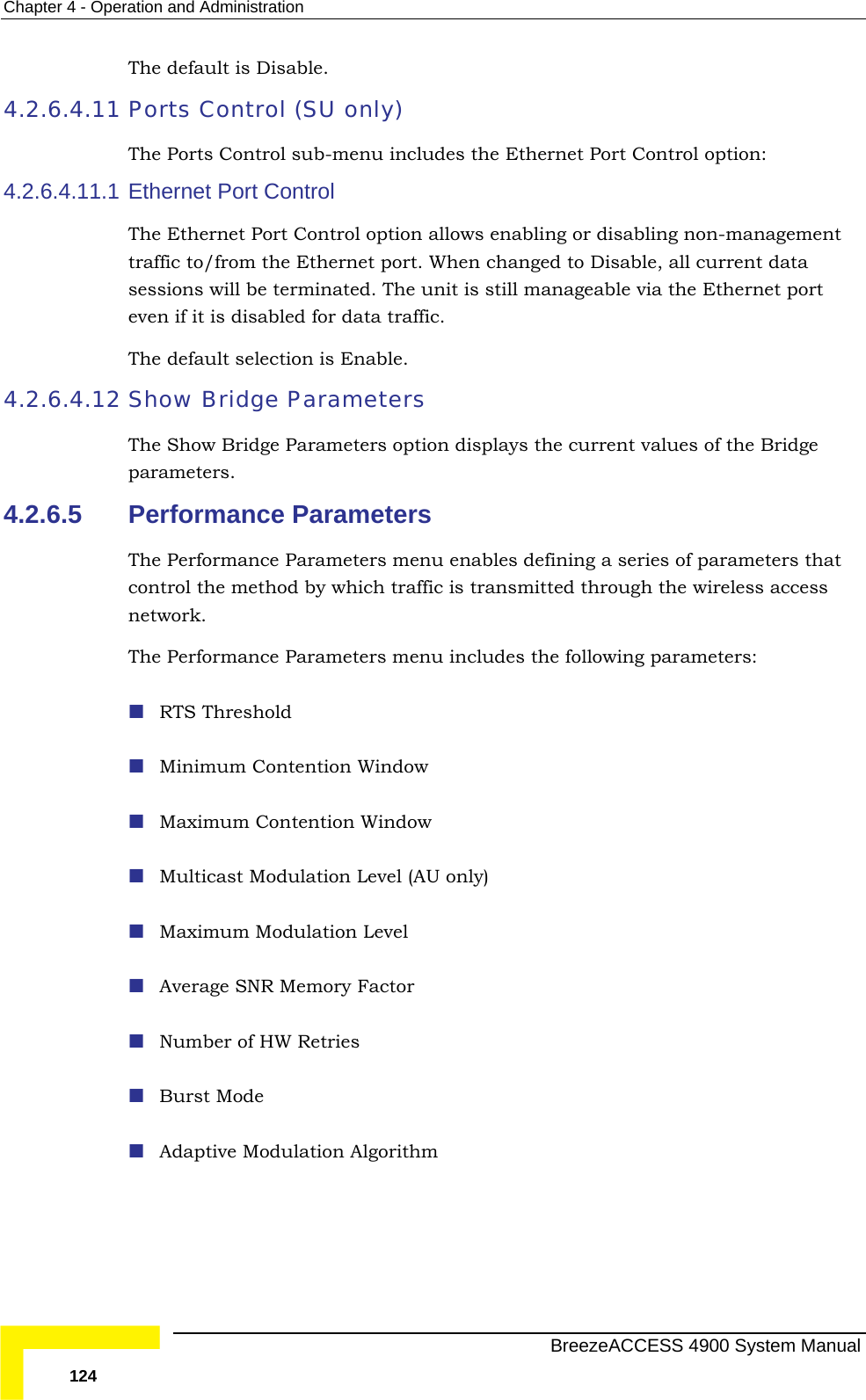 Chapter  4 - Operation and Administration The default is Disable.  4.2.6.4.11 Ports Control (SU only) 4.2.6.4.11.1 bling or disabling non-management  traffic. 4.2.6.4.12 Show Bridge Parameters rrent values of the Bridge 4.2.6.5 ormance Parameters menu includes the following parameters:  y) The Ports Control sub-menu includes the Ethernet Port Control option: Ethernet Port Control The Ethernet Port Control option allows enatraffic to/from the Ethernet port. When changed to Disable, all current data sessions will be terminated. The unit is still manageable via the Ethernet port even if it is disabled for dataThe default selection is Enable. The Show Bridge Parameters option displays the cuparameters. Performance Parameters The Performance Parameters menu enables defining a series of parameters that control the method by which traffic is transmitted through the wireless access network. The Perf RTS Threshold Minimum Contention Window  Maximum Contention Window  Multicast Modulation Level (AU onl Maximum Modulation Level  Average SNR Memory Factor  Number of HW Retries  Burst Mode  Adaptive Modulation Algorithm   BreezeACCESS 4900 System Manual 124 