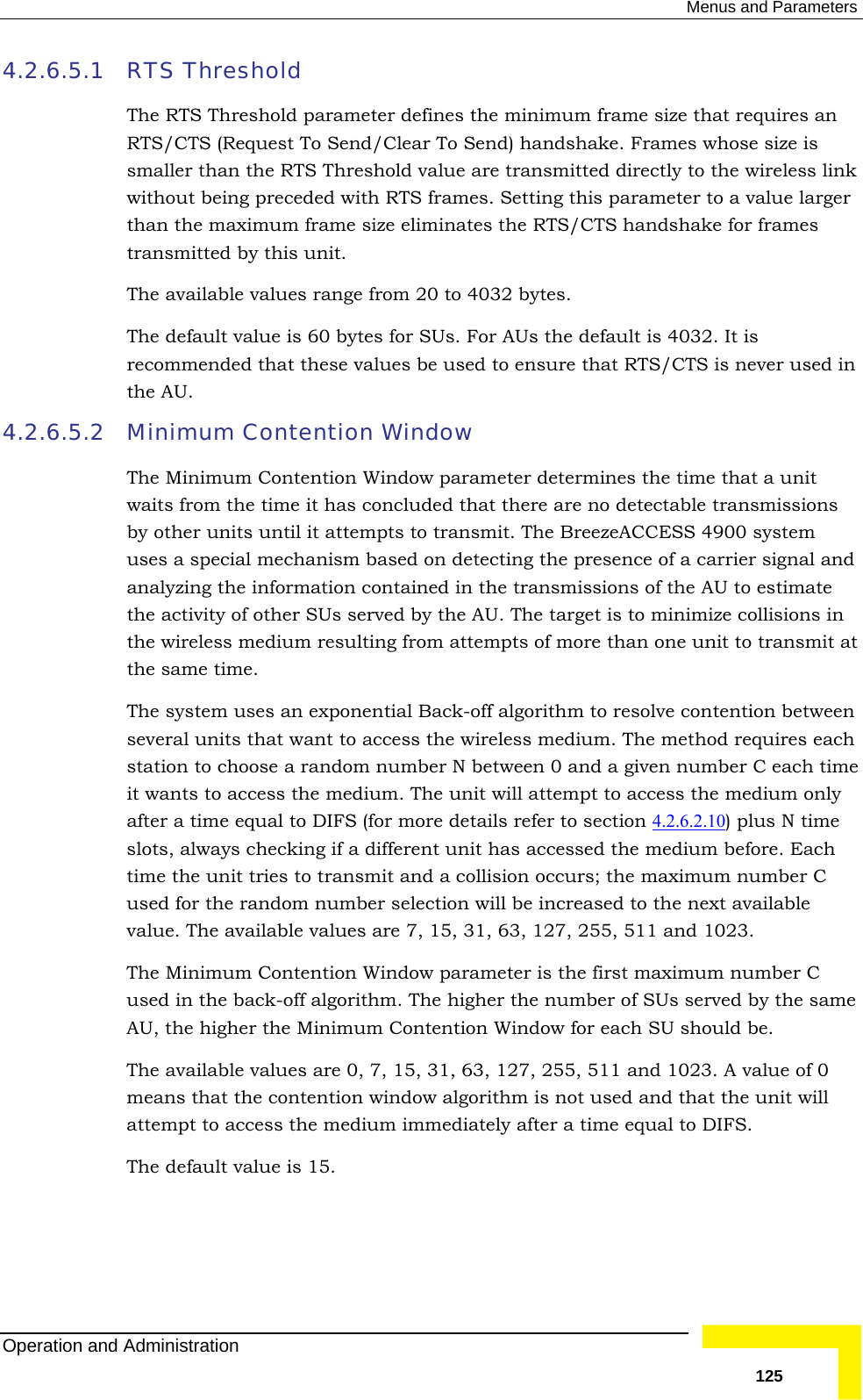  Menus and Parameters 4.2.6.5.1 res an eless link lue larger ndshake for frames ansmitted by this unit. ailable values range from 20 to 4032 bytes.  ed that these values be used to ensure that RTS/CTS is never used in 4.2.6.5.2 ter determines the time that a unit re no detectable transmissions y other units until it attempts to transmit. The BreezeACCESS 4900 system es a special mechanism based on detecting the presence of a carrier signal and analyzing the information contained in the transmissions of the AU to estimate the activity of other SUs served by the AU. The target is to minimize collisions in the wireless medium resulting from attempts of more than one unit to transmit at the same time.  The system uses an exponential Back-off algorithm to resolve contention between several units that want to access the wireless medium. The method requires each station to choose a random number N between 0 and a given number C each time it wants to access the medium. The unit will attempt to access the medium only after a time equal to DIFS (for more details refer to section 4.2.6.2.10 RTS Threshold  The RTS Threshold parameter defines the minimum frame size that requiRTS/CTS (Request To Send/Clear To Send) handshake. Frames whose size is smaller than the RTS Threshold value are transmitted directly to the wirwithout being preceded with RTS frames. Setting this parameter to a vathan the maximum frame size eliminates the RTS/CTS hatrThe avThe default value is 60 bytes for SUs. For AUs the default is 4032. It is recommendthe AU.  Minimum Contention Window  The Minimum Contention Window paramewaits from the time it has concluded that there abus) plus N time slots, always checking if a different unit has accessed the medium before. Each time the unit tries to transmit and a collision occurs; the maximum number C used for the random number selection will be increased to the next available value. The available values are 7, 15, 31, 63, 127, 255, 511 and 1023.  The Minimum Contention Window parameter is the first maximum number C used in the back-off algorithm. The higher the number of SUs served by the same AU, the higher the Minimum Contention Window for each SU should be. The available values are 0, 7, 15, 31, 63, 127, 255, 511 and 1023. A value of 0 means that the contention window algorithm is not used and that the unit will attempt to access the medium immediately after a time equal to DIFS.  The default value is 15. Operation and Administration   125