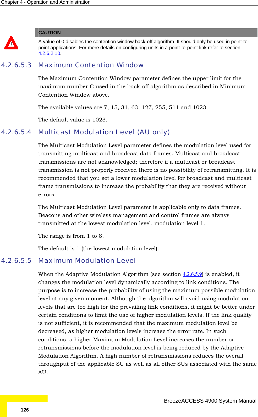 Chapter  4 - Operation and Administration  CAUTION  A value o y be used in point-to-f 0 disables the contention window back-off algorithm. It should onlpoint app  lications. For more details on configuring units in a point-to-point link refer to section 4.2.6.2.10. 4.2.6.5.3 Maximum Contention Winximum Contention Window parameter defines the upper limit for the ber C used in the b ff algorithm as described in Minimum Contention Window above. The available values are 7, 15, 31, 63, 127, 255, 511 and 1023. The default value is 1023. 4.2.6.5.4 Multicast Modulation Level (AU only) The Multicast Modulation Level parameter defines the modulation level used for  multicast and broadcast data frames. Multicast and broadcast s are not acknowledg ; therefore if a multicast or broadcast rly received there is no possibility of retransmitting. It is recommended that you set a lower modulation level for broadcast and multicast bability that they are received without errors. 4.2.6.5.5   e Modulation Algorithm (see section 4.2.6.5.9 dow  The Mamaximum num ack-otransmittingtransmissiontransmission is not propeedframe transmissions to increase the proThe Multicast Modulation Level parameter is applicable only to data frames. Beacons and other wireless management and control frames are always transmitted at the lowest modulation level, modulation level 1.  The range is from 1 to 8. The default is 1 (the lowest modulation level). Maximum Modulation Level When the Adaptiv ) is enabled, it ynamically according to link conditions. The ability of using the maximum possible modulation der conditions, a higher Maximum Modulation Level increases the number or is being reduced by the Adaptive  high number of retransmissions reduces the overall throughput of the applicable SU as well as all other SUs associated with the same AU. changes the modulation level dpurpose is to increase the problevel at any given moment. Although the algorithm will avoid using modulation levels that are too high for the prevailing link conditions, it might be better uncertain conditions to limit the use of higher modulation levels. If the link quality is not sufficient, it is recommended that the maximum modulation level be decreased, as higher modulation levels increase the error rate. In such retransmissions before the modulation level Modulation Algorithm. A  BreezeACCESS 4900 System Manual 126 