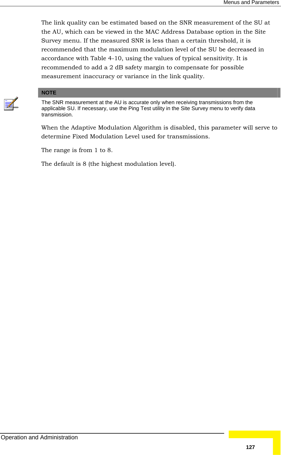  Menus and Parameters The link quality can be estimated based on the SNR measurement of the SU at the AU, which can be viewed in the MAC Address Database option in the Site sible  or variance in the link quality. Survey menu. If the measured SNR is less than a certain threshold, it is recommended that the maximum modulation level of the SU be decreased in accordance with Table  4-10, using the values of typical sensitivity. It is recommended to add a 2 dB safety margin to compensate for posmeasurement inaccuracy  NOTE  The SNR measurement at the AU is accurate only when receiving transmissions from the applicable SU. If necessary, use the Ping Test utility in the Site Survey menu to verify data transmission. When the Adaptive Modulation Algorithm is disabled, this parameter will serve to determine Fixed Modulation Level used for transmissions. The range is from 1 to 8. The default is 8 (the highest modulation level).   Operation and Administration   127