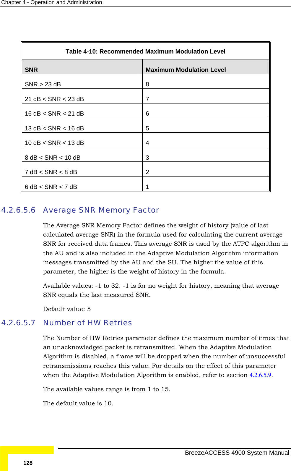 Chapter  4 - Operation and Administration   Table  4-10: Recommended Maximum Modulation Level SNR  Maximum Modulation Level SNR &gt; 23 dB  8 21 dB 7  &lt; SNR &lt; 23 dB 16 dB &lt; SNR &lt; 21 dB  6 13 dB &lt; SNR &lt; 16 dB  5 10 dB &lt; SNR &lt; 13 dB  4 8 dB &lt; SNR &lt; 10 dB  3 7 dB &lt; SNR &lt; 8 dB  2 6 dB &lt; SNR &lt; 7 dB  1  4.2.6.5.6 m in on . The higher the value of this s the weight of history in the formula.   weight for history, meaning that average 4.2.6.5.7  Average SNR Memory Factor The Average SNR Memory Factor defines the weight of history (value of last calculated average SNR) in the formula used for calculating the current average SNR for received data frames. This average SNR is used by the ATPC algoriththe AU and is also included in the Adaptive Modulation Algorithm informatimessages transmitted by the AU and the SUparameter, the higher iAvailable values: -1 to 32. -1 is for noSNR equals the last measured SNR. Default value: 5 Number of HW Retries The Number of HW Retries parameter defines the maximum number of times thatan unacknowledged packet is retransmitted. When the Adaptive Modulation Algorithm is disabled, a frame will be dropped when the number of unsuccessful retransmissions reaches this value. For details on the effect of this parameter when the Adaptive Modulation Algorithm is enabled, refer to section 4.2.6.5.9 . The available values range is from 1 to 15.  The default value is 10.   BreezeACCESS 4900 System Manual 128 