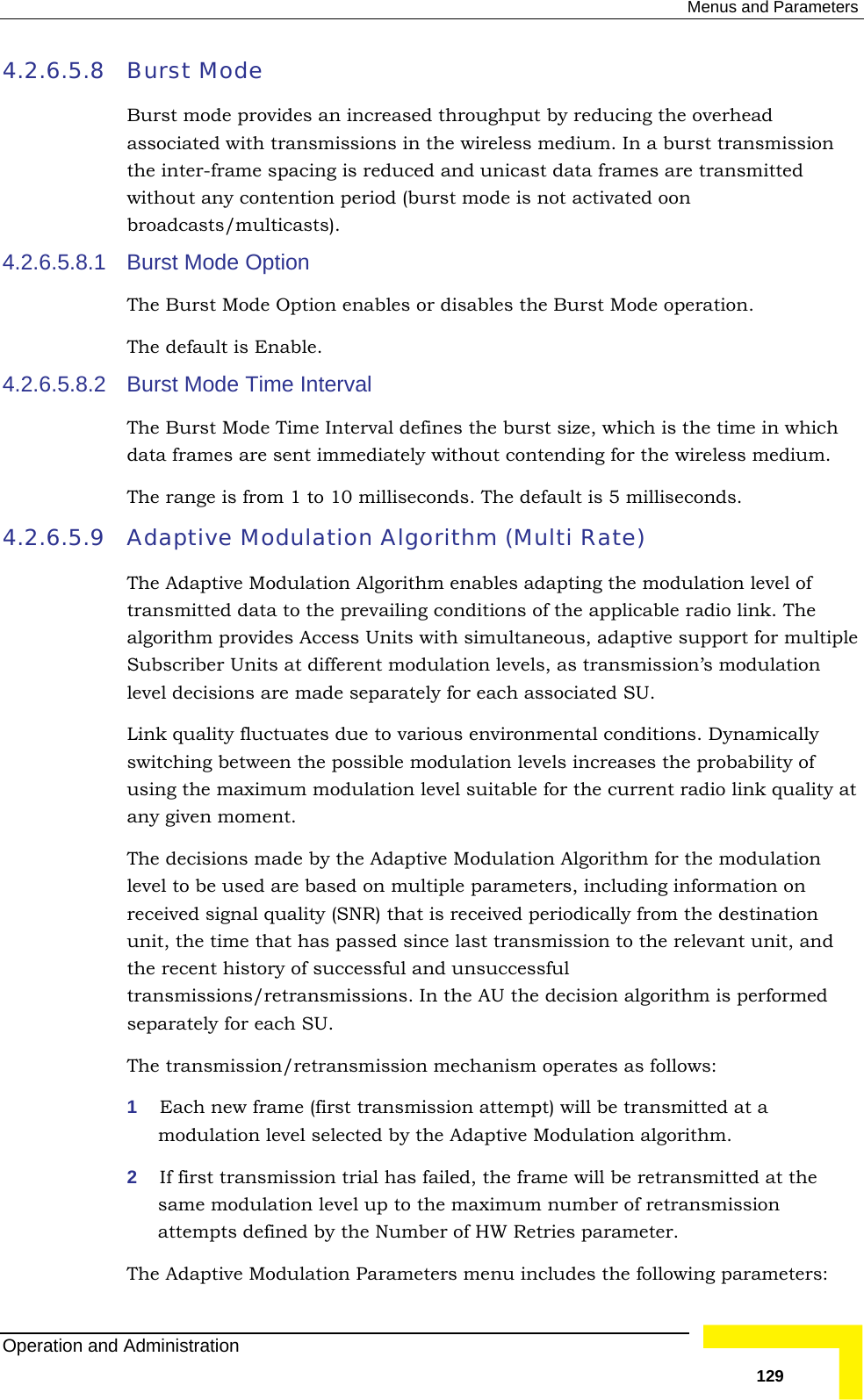  Menus and Parameters 4.2.6.5.8 erhead associated with transmissions in the wireless medium. In a burst transmission n broadcasts/multicasts). 4.2.6.5.8.1 The Bur  Option enables or disables the Burst Mode operation. The4.2.6.5.8.2  Burst Mode Time Interval The Bu defines the burst size, which is the time in which data frames are sent immediately without contending for the wireless medium. The4.2.6.5.9 Adaptive Modulation Algorithm (Multi Rate)  The Adtransmitted data to the prevailing conditions of the applicable radio link. The algorithm provides Access Units with simultaneous, adaptive support for multiple Sulevel dLink qswitchusing tany givhe decisions made by the Adaptive Modulation Algorithm for the modulation  be used are based on multiple parameters, including information on cision algorithm is performed mission mechanism operates as follows: modulation level selected by the Adaptive Modulation algorithm.  the frame will be retransmitted at the e maximum number of retransmission arameters: Burst Mode Burst mode provides an increased throughput by reducing the ovthe inter-frame spacing is reduced and unicast data frames are transmitted without any contention period (burst mode is not activated ooBurst Mode Option st Mode default is Enable. rst Mode Time Interval  range is from 1 to 10 milliseconds. The default is 5 milliseconds.   aptive Modulation Algorithm enables adapting the modulation level of bscriber Units at different modulation levels, as transmission’s modulation ecisions are made separately for each associated SU.  uality fluctuates due to various environmental conditions. Dynamically ing between the possible modulation levels increases the probability of he maximum modulation level suitable for the current radio link quality at en moment.  Tlevel toreceived signal quality (SNR) that is received periodically from the destination unit, the time that has passed since last transmission to the relevant unit, and the recent history of successful and unsuccessful transmissions/retransmissions. In the AU the deseparately for each SU.  The transmission/retrans1  Each new frame (first transmission attempt) will be transmitted at a 2  If first transmission trial has failed, same modulation level up to thattempts defined by the Number of HW Retries parameter. The Adaptive Modulation Parameters menu includes the following pOperation and Administration   129