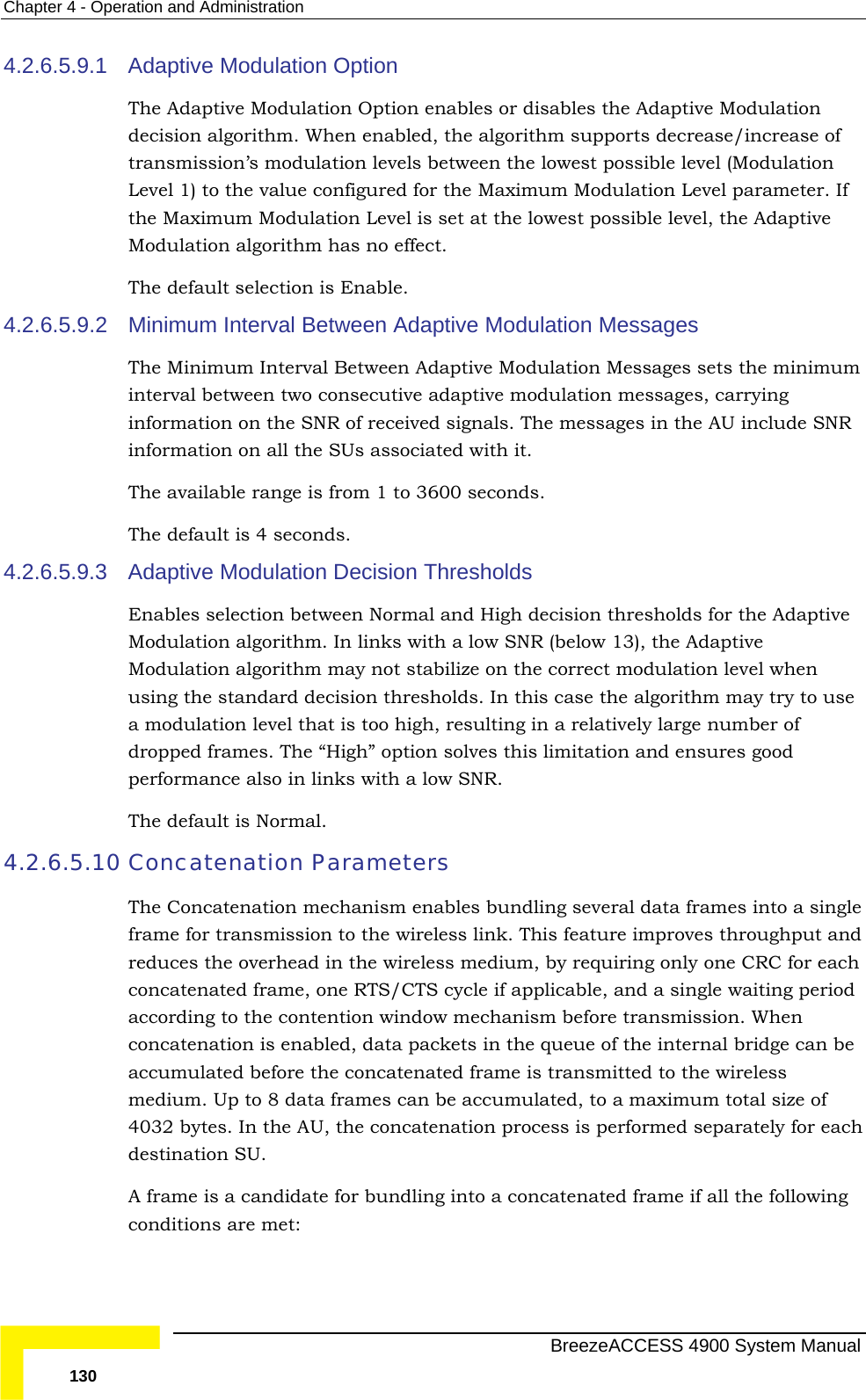 Chapter  4 - Operation and Administration 4.2.6.5.9.1  Option enables or disables the Adaptive Modulation ed, the algorithm supports decrease/increase of  between the lowest possible level (Modulation meter. If  possible level, the Adaptive Modulation algorithm has no effect.  The default selection is Enable. 4.2.6.5.9.2  Modulation Messages n Adaptive Modulation Messages sets the minimum interval between two consecutive adaptive modulation messages, carrying f received signals. The messages in the AU include SNR information on all the SUs associated with it. 4.2.6.5.9.3 th a low SNR (below 13), the Adaptive vel when ay try to use s too high, resulting in a relatively large number of The default is Normal. 4.2.6.5.10 Concate s data frames into a single frame for transmission to the wireless link. This feature improves throughput and con  applicable, and a single waiting period according to the contention window mechanism before transmission. When acc before the concatenated frame is transmitted to the wireless medium. Up to 8 data frames can be accumulated, to a maximum total size of enation process is performed separately for each Adaptive Modulation Option The Adaptive Modulationdecision algorithm. When enabltransmission’s modulation levelsLevel 1) to the value configured for the Maximum Modulation Level parathe Maximum Modulation Level is set at the lowestMinimum Interval Between Adaptive The Minimum Interval Betweeinformation on the SNR oThe available range is from 1 to 3600 seconds. The default is 4 seconds.  Adaptive Modulation Decision Thresholds Enables selection between Normal and High decision thresholds for the Adaptive Modulation algorithm. In links wiModulation algorithm may not stabilize on the correct modulation leusing the standard decision thresholds. In this case the algorithm ma modulation level that idropped frames. The “High” option solves this limitation and ensures good performance also in links with a low SNR. nation ParameterThe Concatenation mechanism enables bundling several reduces the overhead in the wireless medium, by requiring only one CRC for each catenated frame, one RTS/CTS cycle ifconcatenation is enabled, data packets in the queue of the internal bridge can be umulated 4032 bytes. In the AU, the concatdestination SU. A frame is a candidate for bundling into a concatenated frame if all the following conditions are met:   BreezeACCESS 4900 System Manual 130 