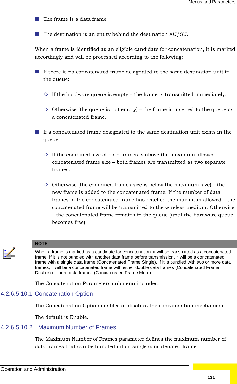  Menus and Parameters  The frame is a data frame  The destination is an entity behind the destination AU/SU. When a frame is identified as an eligible candidate for concatenation, it is markedaccordingly and will be processed according to the following:   in y – the frame is transmitted immediately.   not empty) – the frame is inserted to the queue as a concatenated frame.  in the  allowed concatenated frame size – both frames are transmitted as two separate  Otherwise (the combined frames size is below the maximum size) – the  ncatenated frame will be transmitted to the wireless medium. Otherwise mains in the queue (until the hardware queue becomes free).   If there is no concatenated frame designated to the same destination unitthe queue:   If the hardware queue is empt Otherwise (the queue is If a concatenated frame designated to the same destination unit existsqueue:  If the combined size of both frames is above the maximumframes. new frame is added to the concatenated frame. If the number of data frames in the concatenated frame has reached the maximum allowed – theco– the concatenated frame re NOTE  When a frame is marked as a candidate for concatenation, it will be transmitted as a concatenated frame. If it is not bundled with another data frame before transmission, it will be a concatenated frame with a single data frame (Concatenated Frame Single). If it is bundled with two or more data frames, it will be a concatenated frame with either double data frames (Concatenated Frame Double) or more data frames (Concatenated Frame More). The Concatenation Parameters submenu includes: 4.2.6.5.10.1 4.2.6.5.10.2 Concatenation Option The Concatenation Option enables or disables the concatenation mechanism. The default is Enable.   Maximum Number of Frames The Maximum Number of Frames parameter defines the maximum number of data frames that can be bundled into a single concatenated frame. Operation and Administration   131