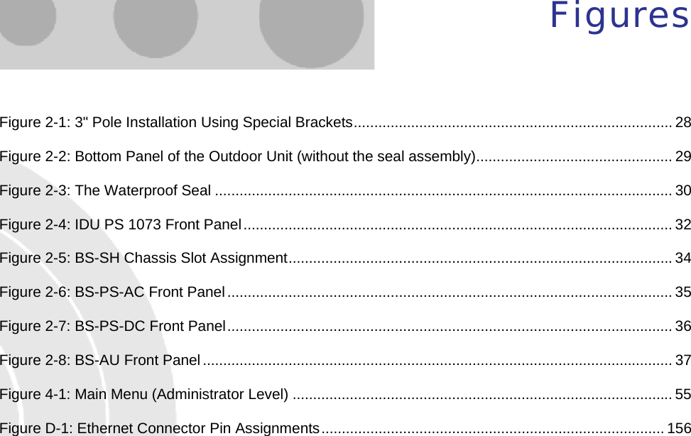  Figures Figure  2-1: 3&quot; Pole Installation Using Special Brackets.............................................................................. 28 Figure  2-2: Bottom Panel of the Outdoor Unit (without the seal assembly)................................................ 29 Figure  2-3: The Waterproof Seal ................................................................................................................ 30 Figure  2-4: IDU PS 1073 Front Panel......................................................................................................... 32 Figure  2-5: BS-SH Chassis Slot Assignment..............................................................................................34 Figure  2-6: BS-PS-AC Front Panel............................................................................................................. 35 Figure  2-7: BS-PS-DC Front Panel............................................................................................................. 36 Figure  2-8: BS-AU Front Panel................................................................................................................... 37 Figure  4-1: Main Menu (Administrator Level) ............................................................................................. 55 Figure  D-1: Ethernet Connector Pin Assignments.................................................................................... 156   