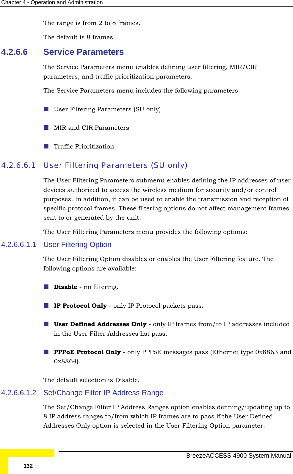 Chapter  4 - Operation and Administration The range is from 2 to 8 frames. The default is 8 frames. 4.2.6.6 enu enables defining user filtering, MIR/CIR 4.2.6.6.1 ining the IP addresses of user  security and/or control  be used to enable the transmission and reception of specific protocol frames. These filtering options do not affect management frames eters menu provides the following options: 4.2.6.6.1.1 User Filtering Option   feature. The following options are available: y - only IP frames from/to IP addresses included in the User Filter Addresses list pass.  type 0x8863 and  Disable. 4.2.6.6.1.2 The Set/Change Filter IP Address Ranges option enables defining/updating up to 8 IP address ranges to/from which IP frames are to pass if the User Defined Addresses Only option is selected in the User Filtering Option parameter. Service Parameters The Service Parameters mparameters, and traffic prioritization parameters. The Service Parameters menu includes the following parameters:  User Filtering Parameters (SU only)  MIR and CIR Parameters  Traffic Prioritization User Filtering Parameters (SU only) The User Filtering Parameters submenu enables defdevices authorized to access the wireless medium forpurposes. In addition, it cansent to or generated by the unit. The User Filtering ParamThe User Filtering Option disables or enables the User Filtering Disable - no filtering.  IP Protocol Only - only IP Protocol packets pass.  User Defined Addresses Onl PPPoE Protocol Only - only PPPoE messages pass (Ethernet0x8864). The default selection isSet/Change Filter IP Address Range   BreezeACCESS 4900 System Manual 132 