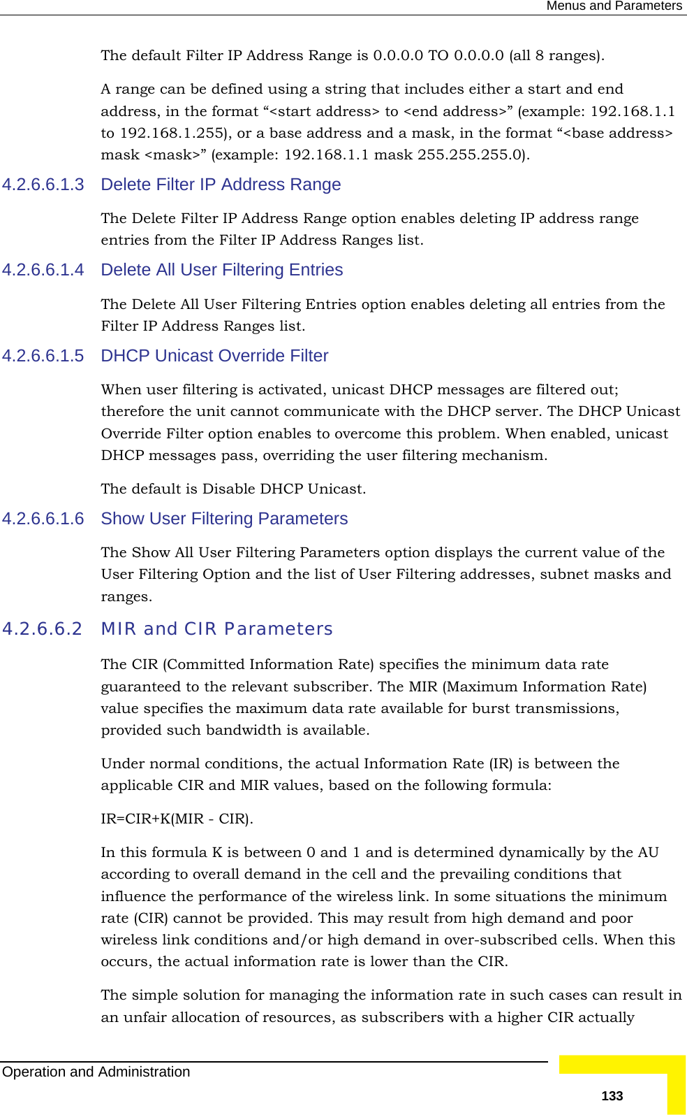  Menus and Parameters The default Filter IP Address Range is 0.0.0.0 TO 0.0.0.0 (all 8 ranges). ple: 192.168.1.1  in the format “&lt;base address&gt; 255.255.0). 4.2.6.6.1.3  ss Range m the Filter IP Address Ranges list. 4.2.6.6.1.5 er. The DHCP Unicast  to overcome this problem. When enabled, unicast DHCP messages pass, overriding the user filtering mechanism. 4.2.6.6.1.6 f the 4.2.6.6.2 ecifies the minimum data rate e MIR (Maximum Information Rate) ailable for burst transmissions, mand in over-subscribed cells. When this an the CIR.  ging the information rate in such cases can result in an unfair allocation of resources, as subscribers with a higher CIR actually A range can be defined using a string that includes either a start and end address, in the format “&lt;start address&gt; to &lt;end address&gt;” (examto 192.168.1.255), or a base address and a mask,mask &lt;mask&gt;” (example: 192.168.1.1 mask 255.Delete Filter IP AddreThe Delete Filter IP Address Range option enables deleting IP address range entries fro4.2.6.6.1.4 Delete All User Filtering Entries The Delete All User Filtering Entries option enables deleting all entries from the Filter IP Address Ranges list.  DHCP Unicast Override Filter When user filtering is activated, unicast DHCP messages are filtered out; therefore the unit cannot communicate with the DHCP servOverride Filter option enablesThe default is Disable DHCP Unicast. Show User Filtering Parameters The Show All User Filtering Parameters option displays the current value oUser Filtering Option and the list of User Filtering addresses, subnet masks and ranges.  MIR and CIR Parameters The CIR (Committed Information Rate) spguaranteed to the relevant subscriber. Thvalue specifies the maximum data rate avprovided such bandwidth is available.  Under normal conditions, the actual Information Rate (IR) is between the applicable CIR and MIR values, based on the following formula: IR=CIR+K(MIR - CIR). In this formula K is between 0 and 1 and is determined dynamically by the AU according to overall demand in the cell and the prevailing conditions that influence the performance of the wireless link. In some situations the minimum rate (CIR) cannot be provided. This may result from high demand and poor wireless link conditions and/or high deoccurs, the actual information rate is lower thThe simple solution for manaOperation and Administration   133