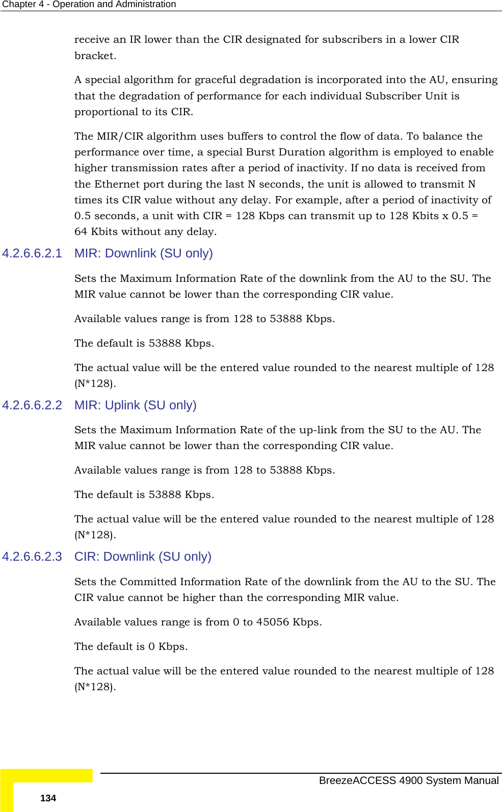 Chapter  4 - Operation and Administration receive an IR lower than the CIR designated for subscribers in a lower CIR  y. If no data is received from the Ethernet port during the last N seconds, the unit is allowed to transmit N out any delay. For example, after a period of inactivity of 128 Kbps can transmit up to 128 Kbits x 0.5 = 64 Kbits without any delay. 4.2.6.6.2.1 MIR: n Rate of the downlink from the AU to the SU. The 4.2.6.6.2.2  Information Rate of the up-link from the SU to the AU. The MIR value cannot be lower than the corresponding CIR value.  8 Kbps.  4.2.6.6.2.3 The o 45056 Kbps.  8 bracket. A special algorithm for graceful degradation is incorporated into the AU, ensuringthat the degradation of performance for each individual Subscriber Unit is proportional to its CIR. The MIR/CIR algorithm uses buffers to control the flow of data. To balance the performance over time, a special Burst Duration algorithm is employed to enable higher transmission rates after a period of inactivittimes its CIR value with0.5 seconds, a unit with CIR = Downlink (SU only) Sets the Maximum InformatioMIR value cannot be lower than the corresponding CIR value.  Available values range is from 128 to 53888 Kbps.  The default is 53888 Kbps. The actual value will be the entered value rounded to the nearest multiple of 128 (N*128). MIR: Uplink (SU only) Sets the MaximumAvailable values range is from 128 to 5388The default is 53888 Kbps. The actual value will be the entered value rounded to the nearest multiple of 128 (N*128). CIR: Downlink (SU only) Sets the Committed Information Rate of the downlink from the AU to the SU. CIR value cannot be higher than the corresponding MIR value.  Available values range is from 0 tThe default is 0 Kbps. The actual value will be the entered value rounded to the nearest multiple of 12(N*128).   BreezeACCESS 4900 System Manual 134 