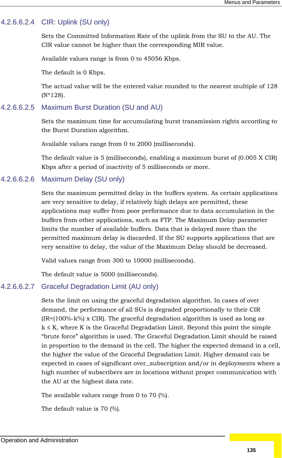  Menus and Parameters 4.2.6.6.2.4 esponding MIR value.   from 0 to 45056 Kbps.  (SU and AU) Available values range from 0 to 2000 (milliseconds). The value is 5 (milliseconds), enabling a maximum burst of (0.005 X CIR) or more. 4.2.6.6.2.6 Maximum Delay (SU only) ers system. As certain applications latively high delays are permitted, these  from poor performance due to data accumulation in the as FTP. The Maximum Delay parameter 4.2.6.6.2.7 Graceful Degradation Limit (AU only)  used as long as  e Graceful Degradation Limit. Beyond this point the simple  CIR: Uplink (SU only) Sets the Committed Information Rate of the uplink from the SU to the AU. The CIR value cannot be higher than the corrAvailable values range isThe default is 0 Kbps. The actual value will be the entered value rounded to the nearest multiple of 128 (N*128). 4.2.6.6.2.5  Maximum Burst Duration Sets the maximum time for accumulating burst transmission rights according to the Burst Duration algorithm.  default Kbps after a period of inactivity of 5 milliseconds Sets the maximum permitted delay in the buffare very sensitive to delay, if reapplications may sufferbuffers from other applications, such limits the number of available buffers. Data that is delayed more than the permitted maximum delay is discarded. If the SU supports applications that are very sensitive to delay, the value of the Maximum Delay should be decreased. Valid values range from 300 to 10000 (milliseconds).  The default value is 5000 (milliseconds). Sets the limit on using the graceful degradation algorithm. In cases of over demand, the performance of all SUs is degraded proportionally to their CIR (IR=(100%-k%) x CIR). The graceful degradation algorithm isk ≤ K, where K is th“brute force” algorithm is used. The Graceful Degradation Limit should be raised in proportion to the demand in the cell. The higher the expected demand in a cell,the higher the value of the Graceful Degradation Limit. Higher demand can be expected in cases of significant over subscription and/or in deployments whehigh number of subscribers are in locations without proper communication withe AU at the highest data rate. re a th The default value is 70 (%).  The available values range from 0 to 70 (%). Operation and Administration   135