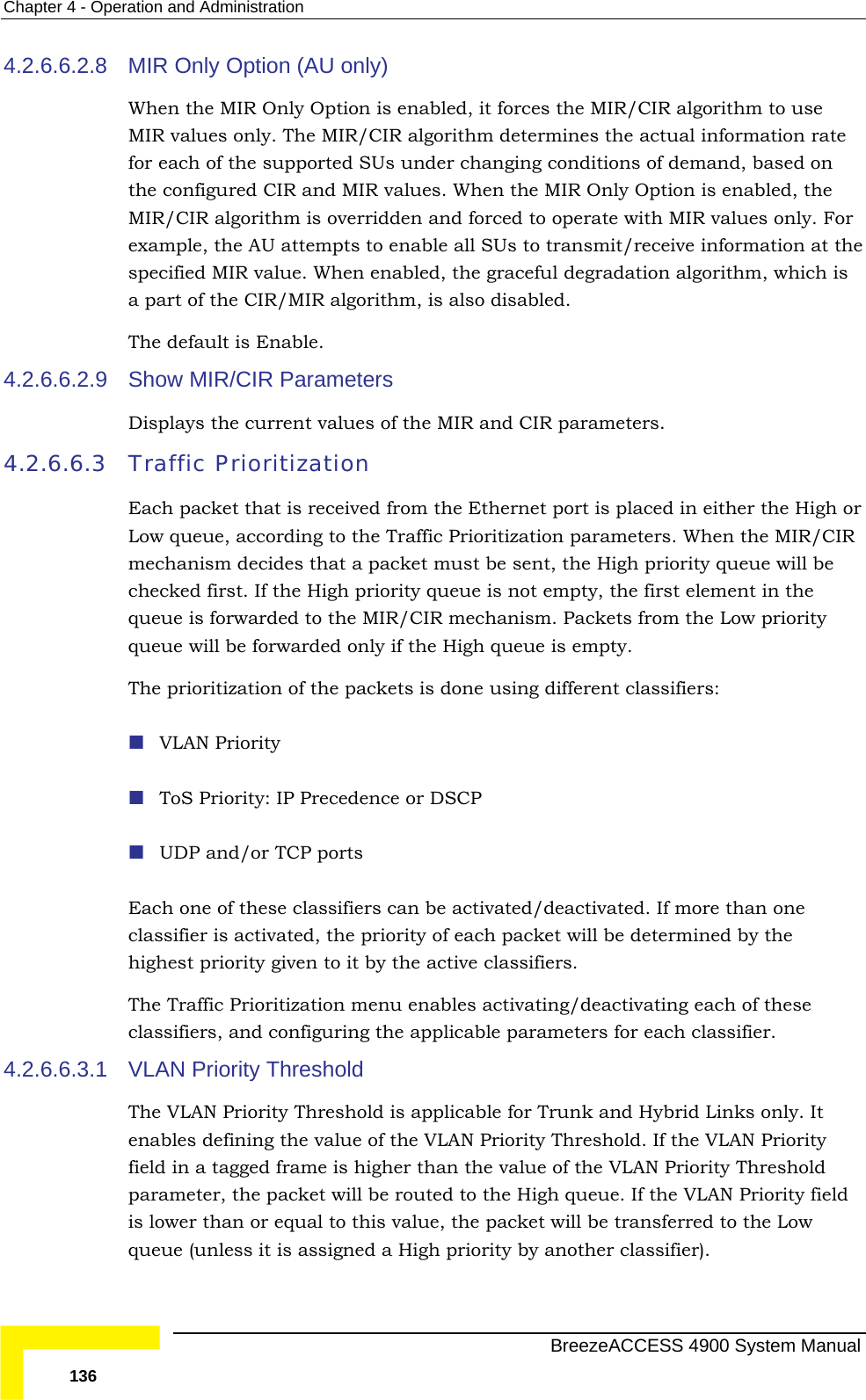 Chapter  4 - Operation and Administration 4.2.6.6.2.8  algorithm to use ines the actual information rate on r   value. When enabled, the graceful degradation algorithm, which is . 4.2.6.6.2.9  current values of the MIR and CIR parameters.  4.2.6.6.3 Traffic Each packet that is received from the Ethernet port is placed in either the High or the Traffic Prioritization parameters. When the MIR/CIR mechanism decides that a packet must be sent, the High priority queue will be ueue is not empty, the first element in the queue is forwarded to the MIR/CIR mechanism. Packets from the Low priority  only if the High queue is empty. he packets is done using different classifiers:  more than one classifier is activated, the priority of each packet will be determined by the Thecla4.2.6.6.3.1  VLTheenafielpar  field is low e Low queue (unless it is assigned a High priority by another classifier). MIR Only Option (AU only) When the MIR Only Option is enabled, it forces the MIR/CIRMIR values only. The MIR/CIR algorithm determfor each of the supported SUs under changing conditions of demand, based the configured CIR and MIR values. When the MIR Only Option is enabled, the MIR/CIR algorithm is overridden and forced to operate with MIR values only. Foexample, the AU attempts to enable all SUs to transmit/receive information at thespecified MIRa part of the CIR/MIR algorithm, is also disabledThe default is Enable. Show MIR/CIR Parameters Displays thePrioritization Low queue, according to checked first. If the High priority qqueue will be forwardedThe prioritization of t VLAN Priority  ToS Priority: IP Precedence or DSCP  UDP and/or TCP ports Each one of these classifiers can be activated/deactivated. Ifhighest priority given to it by the active classifiers.  Traffic Prioritization menu enables activating/deactivating each of these ssifiers, and configuring the applicable parameters for each classifier. AN Priority Threshold  VLAN Priority Threshold is applicable for Trunk and Hybrid Links only. It bles defining the value of the VLAN Priority Threshold. If the VLAN Priority d in a tagged frame is higher than the value of the VLAN Priority Threshold ameter, the packet will be routed to the High queue. If the VLAN Priorityer than or equal to this value, the packet will be transferred to th  BreezeACCESS 4900 System Manual 136 