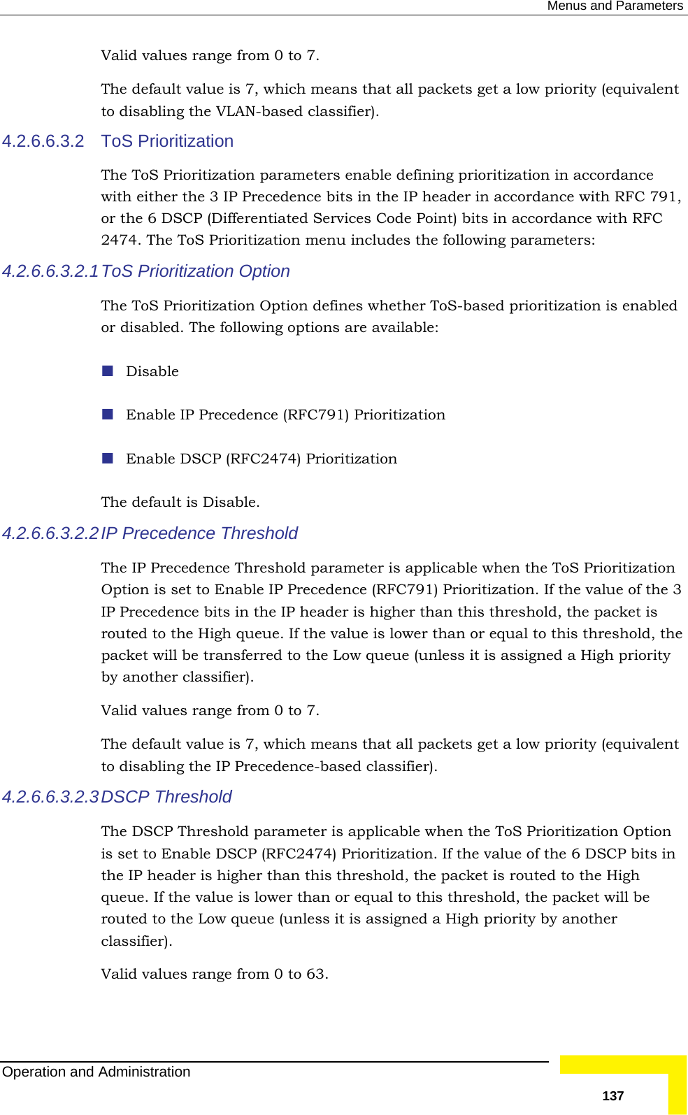  Menus and Parameters ValTheto disa sifier). 4.2.6.6.3.2 ToThe  parameters enable defining prioritization in accordance with either the 3 IP Precedence bits in the IP header in accordance with RFC 791, or t ferentiated Services Code Point) bits in accordance with RFC 2474. The ToS Prioritization menu includes the following parameters: 4.2.6.6.3.2.1 Tor d  The4.2.6.6.3.2.2 IP The  when the ToS Prioritization Option is set to Enable IP Precedence (RFC791) Prioritization. If the value of the 3  is rou n or equal to this threshold, the packet will be transferred to the Low queue (unless it is assigned a High priority Valhich means that all packets get a low priority (equivalent 4.2.6.6.3.2.3tion  n or equal to this threshold, the packet will be y by another classifier). id values range from 0 to 7.  default value is 7, which means that all packets get a low priority (equivalent bling the VLAN-based clasS Prioritization  ToS Prioritizationhe 6 DSCP (DifoS Prioritization Option The ToS Prioritization Option defines whether ToS-based prioritization is enabled isabled. The following options are available: Disable Enable IP Precedence (RFC791) Prioritization  Enable DSCP (RFC2474) Prioritization  default is Disable. Precedence Threshold  IP Precedence Threshold parameter is applicableIP Precedence bits in the IP header is higher than this threshold, the packetted to the High queue. If the value is lower thaby another classifier). id values range from 0 to 7. The default value is 7, wto disabling the IP Precedence-based classifier).   DSCP  Threshold The DSCP Threshold parameter is applicable when the ToS Prioritization Opis set to Enable DSCP (RFC2474) Prioritization. If the value of the 6 DSCP bits in the IP header is higher than this threshold, the packet is routed to the Highqueue. If the value is lower tharouted to the Low queue (unless it is assigned a High prioritValid values range from 0 to 63. Operation and Administration   137