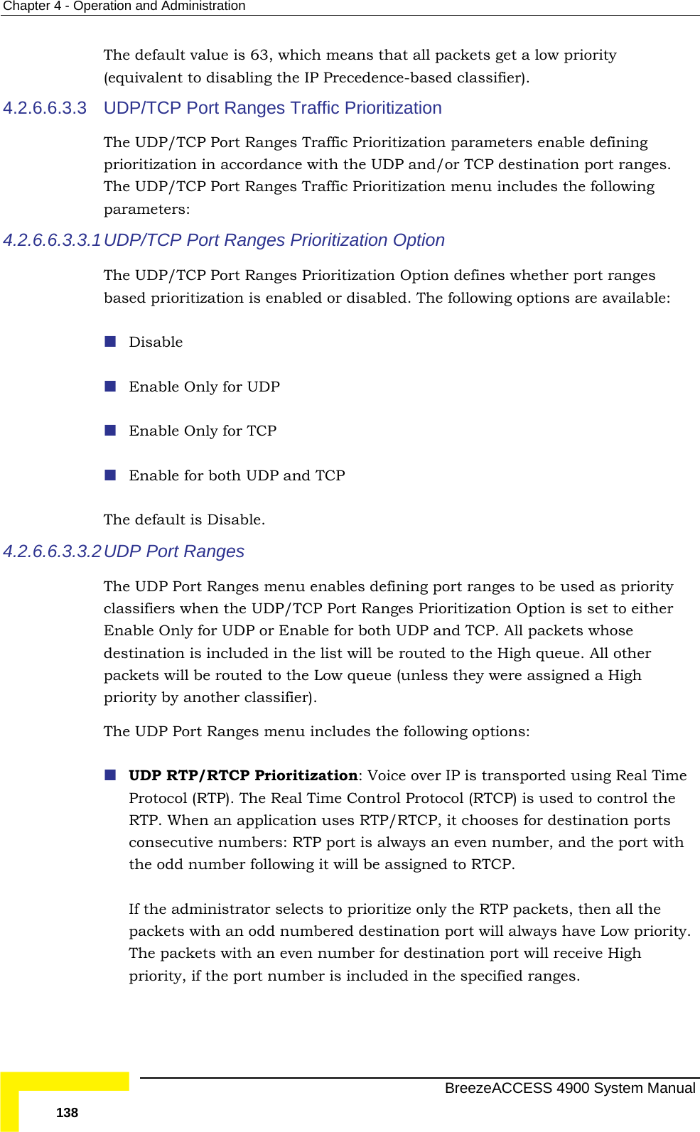 Chapter  4 - Operation and Administration The(eq4.2.6.6.3.3  UDP/TCP Port Ranges Traffic Prioritization Thepri es. The following parameters: 4.2.6.6.3.3.1 UDThe s Prioritization Option defines whether port ranges bas  or disabled. The following options are available:    r UDP  The4.2.6.6.3.3.2 UDThe UDP Port Ranges menu enables defining port ranges to be used as priority cla ion Option is set to either Enable Only for UDP or Enable for both UDP and TCP. All packets whose pacpriThe  ransported using Real Time rol Protocol (RTCP) is used to control the ys an even number, and the port with g it will be assigned to RTCP.   ackets, then all the bered destination port will always have Low priority.  number for destination port will receive High  default value is 63, which means that all packets get a low priority uivalent to disabling the IP Precedence-based classifier).  UDP/TCP Port Ranges Traffic Prioritization parameters enable defining oritization in accordance with the UDP and/or TCP destination port rang UDP/TCP Port Ranges Traffic Prioritization menu includes the P/TCP  Port Ranges Prioritization Option  UDP/TCP Port Rangeed prioritization is enabledDisable Enable Only foEnable Only for TCP  Enable for both UDP and TCP  default is Disable. P Port Ranges ssifiers when the UDP/TCP Port Ranges Prioritizatdestination is included in the list will be routed to the High queue. All other kets will be routed to the Low queue (unless they were assigned a High ority by another classifier).  UDP Port Ranges menu includes the following options: UDP RTP/RTCP Prioritization: Voice over IP is tProtocol (RTP). The Real Time ContRTP. When an application uses RTP/RTCP, it chooses for destination ports consecutive numbers: RTP port is alwathe odd number followinIf the administrator selects to prioritize only the RTP ppackets with an odd numThe packets with an evenpriority, if the port number is included in the specified ranges.   BreezeACCESS 4900 System Manual 138 