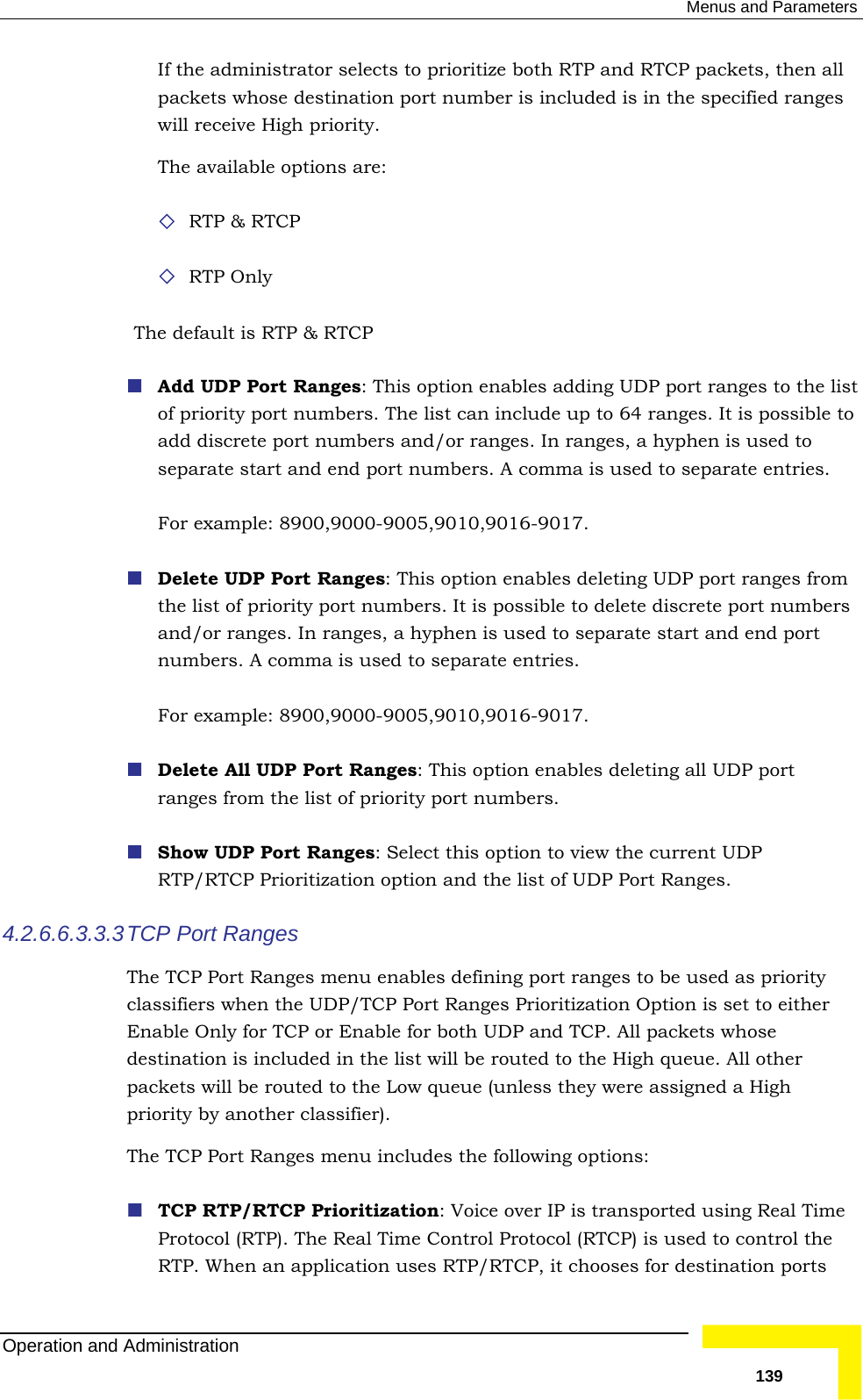  Menus and Parameters If the administrator selects to prioritize both RTP and RTCP packets, then all packets whose destination port number is included is in the specified ranges  RTP Only Th Add UDP Port Ranges: This option enables adding UDP port ranges to the list  to For example: 8900,9000-9005,9010,9016-9017.    s nges. In ranges, a hyphen is used to separate start and end port numbers. A comma is used to separate entries.   Delete All UDP Port Ranges: This option enables deleting all UDP port  Show UDP Port Ranges: Select this option to view the current UDP tion and the list of UDP Port Ranges. 4.2.6.6.3.3.3es menu enables defining port ranges to be used as priority classifiers when the UDP/TCP Port Ranges Prioritization Option is set to either able for both UDP and TCP. All packets whose destination is included in the list will be routed to the High queue. All other eue (unless they were assigned a High priority by another classifier). enu includes the following options: ver IP is transported using Real Time Protocol (RTP). The Real Time Control Protocol (RTCP) is used to control the RTP. When an application uses RTP/RTCP, it chooses for destination ports will receive High priority. The available options are:  RTP &amp; RTCP e default is RTP &amp; RTCP  of priority port numbers. The list can include up to 64 ranges. It is possibleadd discrete port numbers and/or ranges. In ranges, a hyphen is used to separate start and end port numbers. A comma is used to separate entries.  Delete UDP Port Ranges: This option enables deleting UDP port ranges fromthe list of priority port numbers. It is possible to delete discrete port numberand/or raFor example: 8900,9000-9005,9010,9016-9017. ranges from the list of priority port numbers. RTP/RTCP Prioritization op TCP Port Ranges The TCP Port RangEnable Only for TCP or Enpackets will be routed to the Low quThe TCP Port Ranges m TCP RTP/RTCP Prioritization: Voice oOperation and Administration   139